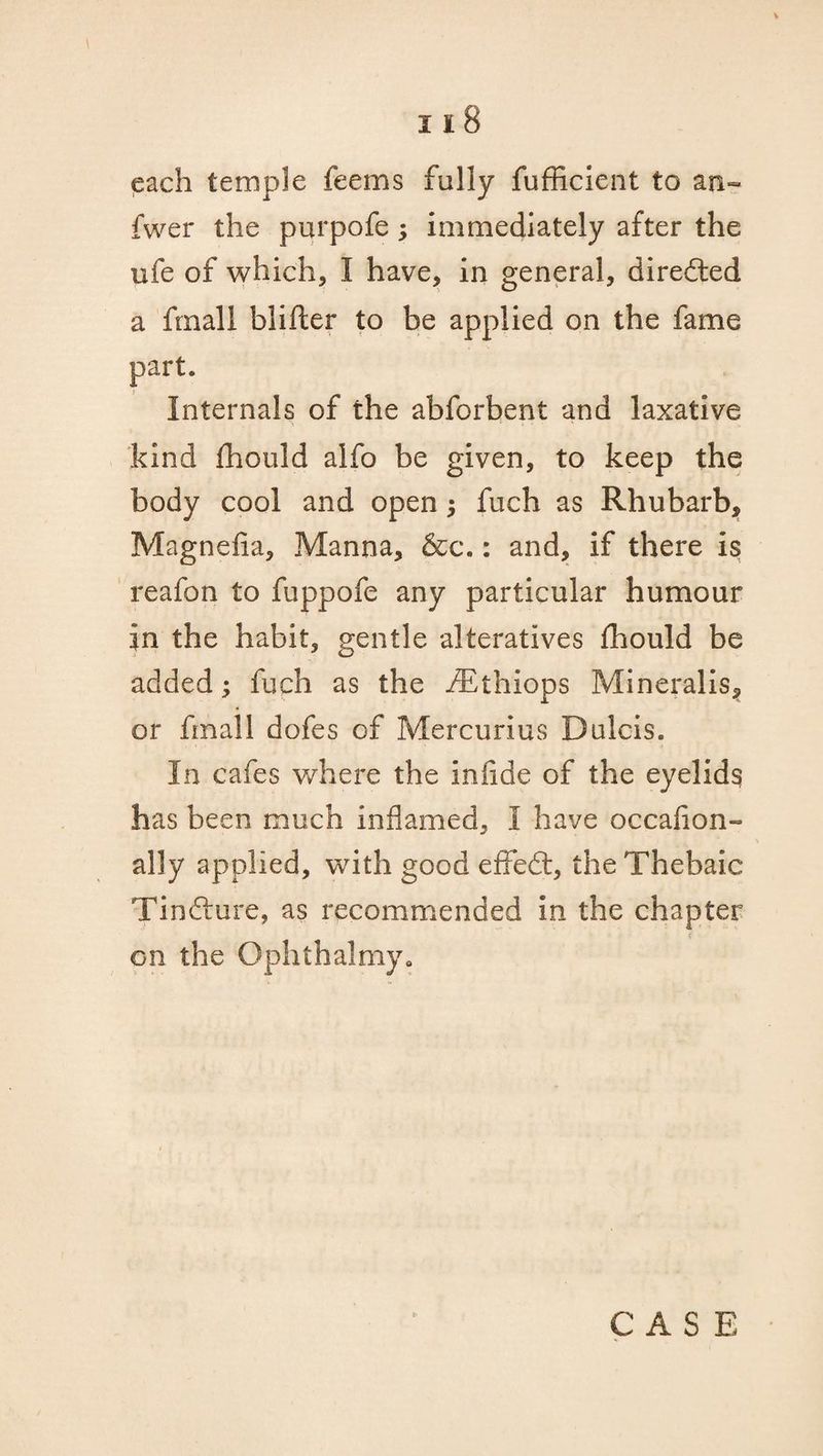 each temple feems fully fufficient to an- fwer the purpofe ; immediately after the nfe of which, I have, in general, directed a ftnali blifter to be applied on the fame part. Internals of the abforbent and laxative kind fhould alfo be given, to keep the body cool and open ; fuch as Rhubarb, Magnefia, Manna, &c.: and, if there is reafon to fuppofe any particular humour in the habit, gentle alteratives fhould be added; fuch as the iEthiops Mineralis, or fmall dofes of Mercurius Dulcis. In cafes where the infide of the eyelids has been much inflamed, I have occafion- ally applied, with good effedt, the Thebaic Tindlure, as recommended in the chapter on the Ophthalmy.