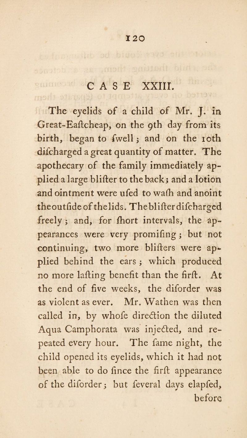 CASE XXIIL The eyelids of a child of Mr. J. in Great-Eaftcheap, on the 9th day from its births began to fwell $ and on the 10th difcharged a great quantity of matter. The apothecary of the family immediately ap¬ plied a large blifter to the back5 and a lotion and ointment were ufed to wafh and anoint theoutfide of thelids. Theblifterdifcharged freely; and, for fhort intervals, the ap¬ pearances were very promifing; but not continuing, two more blifters were ap^* plied behind the ears; which produced no more lafting benefit than the firft. At the end of five weeks, the diforder was as violent as ever. Mr. Wathen was then called in, by whofe direction the diluted Aqua Camphorata was injedted, and re¬ peated every hour. The fame night, the child opened its eyelids, which it had not been able to do fince the firft appearance of the diforder 5 but feveral days elapfed, before
