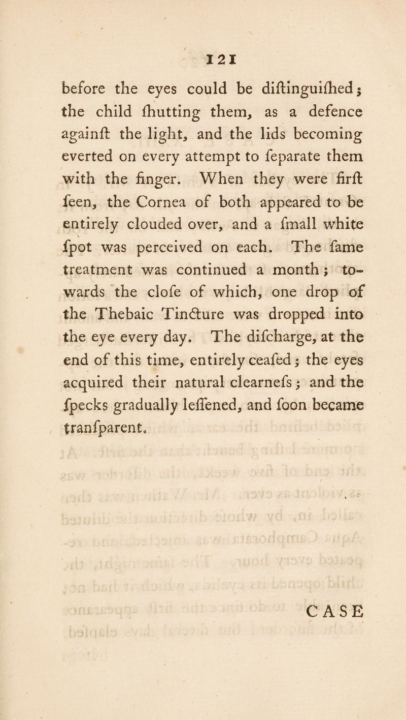 before the eyes could be diftinguifhed $ the child fhutting them, as a defence againft the light, and the lids becoming everted on every attempt to feparate them with the finger. When they were firft feen, the Cornea of both appeared to be entirely clouded over, and a fmall white fpot was perceived on each. The fame treatment was continued a month; to¬ wards the clofe of which, one drop of the Thebaic Tinfture was dropped into the eye every day. The difcharge, at the end of this time, entirely ceafed; the eyes acquired their natural clearnefs; and the fpecks gradually lelfened, and foon became tranfparent.