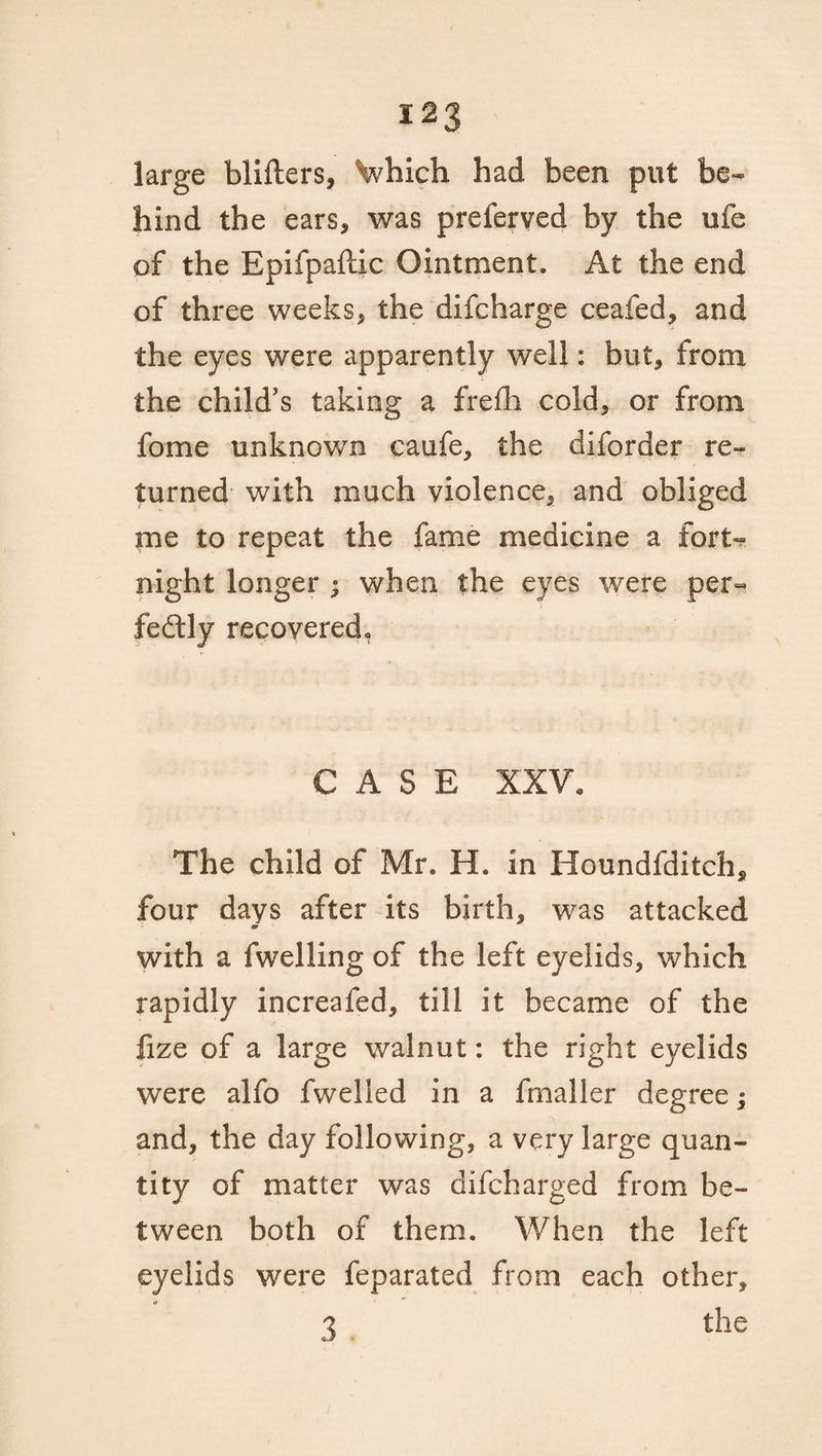 large blifters, Vhich had been put be¬ hind the ears, was preferved by the ufe of the Epifpaftic Ointment. At the end of three weeks, the difcharge ceafed, and the eyes were apparently well: but, from the child’s taking a frefh cold, or from fome unknown caufe, the diforder re¬ turned with much violence, and obliged me to repeat the fame medicine a fort¬ night longer ; when the eyes were per¬ fectly recovered. CASE XXV, The child of Mr. H. in Houndfditch, four days after its birth, was attacked with a iwelling of the left eyelids, which rapidly increafed, till it became of the lize of a large walnut: the right eyelids were alfo fwelled in a fmaller degree; and, the day following, a very large quan¬ tity of matter was difcharged from be¬ tween both of them. When the left eyelids were feparated from each other, 3 the