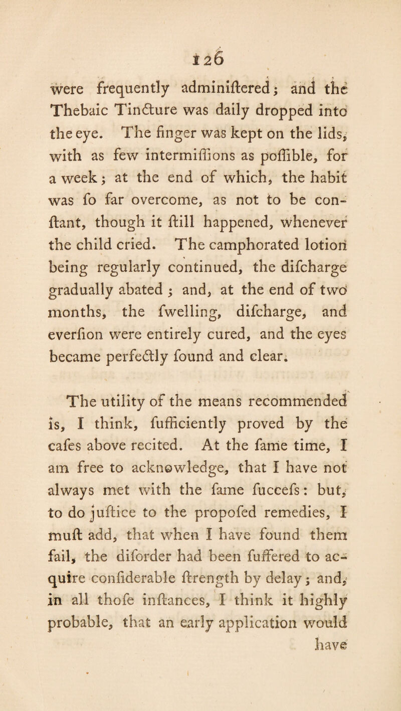 were frequently adminiftered; and the Thebaic Tin&ure was daily dropped into the eye. The finger was kept on the lids, with as few intermifiions as poffible, for a week; at the end of which, the habit was fo far overcome, as not to be con- ftant, though it ftill happened, whenever the child cried. The camphorated lotion being regularly continued, the difcharge gradually abated ; and, at the end of two months, the fwelling, difcharge, and everfion. were entirely cured, and the eyes became perfectly found and clear. The utility of the means recommended is, I think, fufficiently proved by the cafes above recited. At the fame time, I am free to acknowledge, that I have not always met with the fame fuccefs: but, todojuftice to the propofed remedies, I muft add, that when I have found them fail, the diforder had been fuffered to ac¬ quire confiderable ftrength by delay; and* in all thofe infkmces, I think it highly probable, that an early application would have