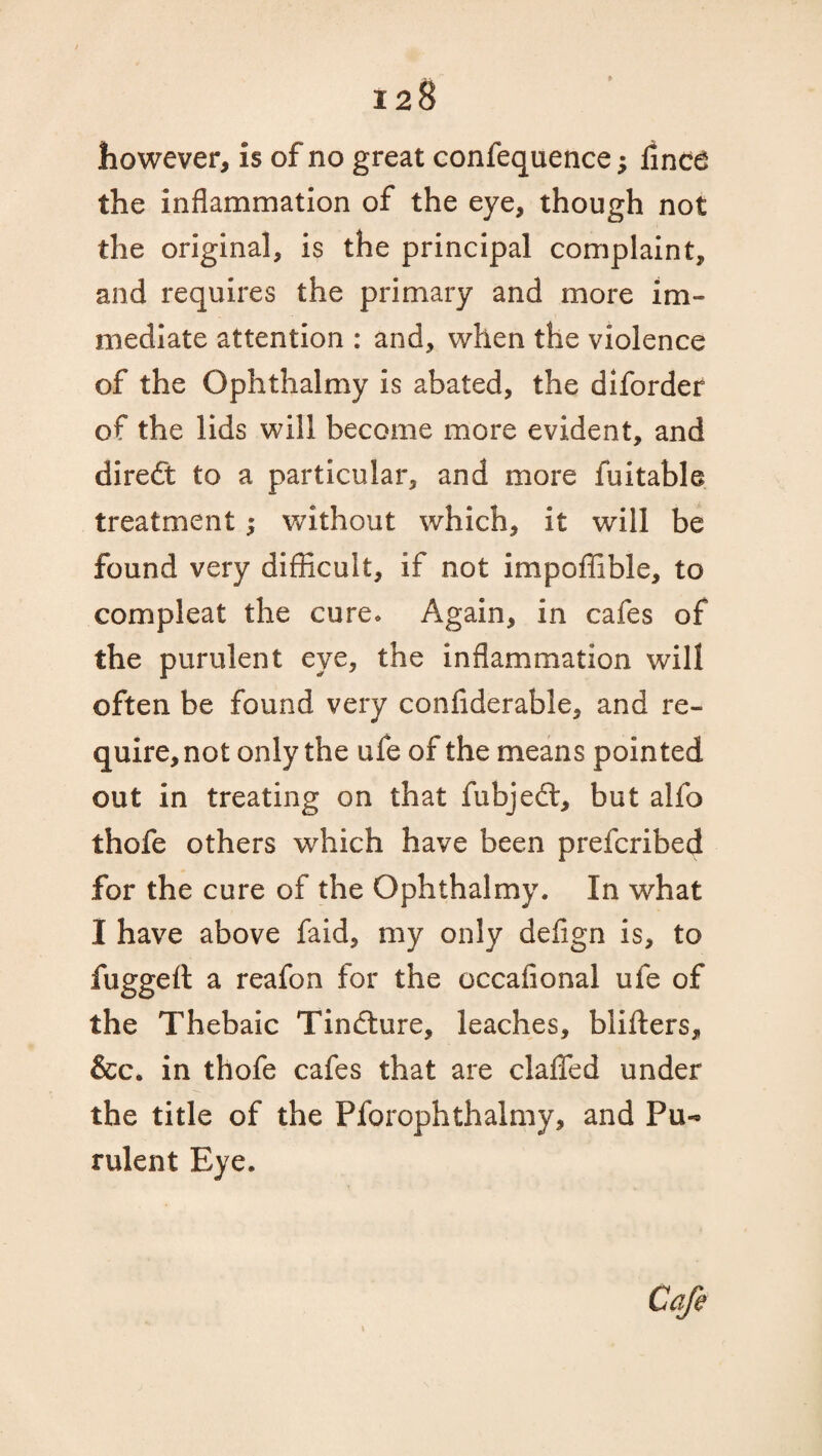 however, is of no great confequence; iinca the inflammation of the eye, though not the original, is the principal complaint, and requires the primary and more im¬ mediate attention : and, when the violence of the Ophthalmy is abated, the diforder of the lids will become more evident, and diredt to a particular, and more fuitable treatment ^ without which, it will be found very difficult, if not impoffible, to compleat the cure* Again, in cafes of the purulent eye, the inflammation will often be found very confiderable, and re¬ quire, not only the ufe of the means pointed out in treating on that fubjedl, but alfo thofe others which have been prefcribed for the cure of the Ophthalmy. In what I have above faid, my only defign is, to fuggelt a reafon for the occafional ufe of the Thebaic Tindture, leaches, blifters, &c. in thofe cafes that are clafled under the title of the Pforophthalmy, and Pu¬ rulent Eye. Cafe