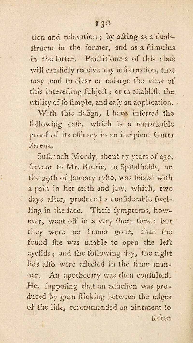 tion and relaxation ; by adting as a deob« ftruent in the former, and as a ftimulus in the latter. Practitioners of this clafs will candidly receive any information, that may tend to clear or enlarge the view of this interefting fubjeCt; or to eftablifh the utility of fo Ample, and eafy an application. With this deiign, I have inferted the following cafe, which is a remarkable proof of its efficacy in an incipient Gutta Serena. Sufannah Moody, about 17 years of age, fervant to Mr. Baurie, in Spitalfieids, on the 29th of January 1780, was feized with a pain in her teeth and jaw, which, two days after, produced a coniiderable fwel- ling in the face. Thefe fymptoms, how¬ ever, went off in a very fhort time : but they were no fooner gone, than fhe found ffie was unable to open the left eyelids; and the following day, the right lids allb were affeCled in the fame man¬ ner. An apothecary was then confulted. He, fuppofing that an adhefion was pro¬ duced by gum flicking between the edges of the lids, recommended an ointment to foften