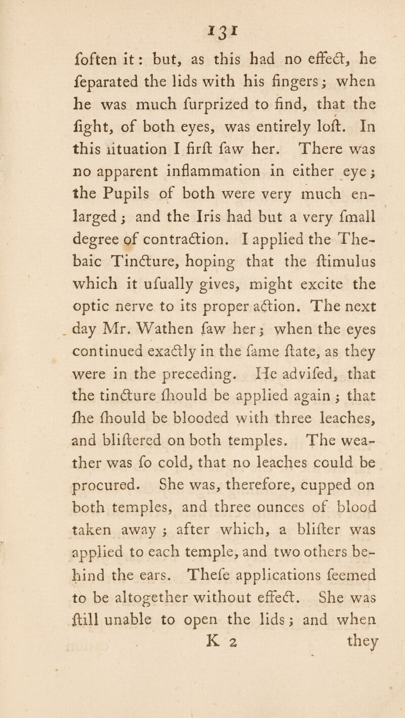 foften it: but, as this had no efifecft, lie feparated the lids with his fingers; when he was much furprized to find, that the light, of both eyes, was entirely loft. In this lituation I firft faw her. There was no apparent inflammation in either eye; the Pupils of both were very much en¬ larged ; and the Iris had but a very fmall degree of contra&ion. I applied the The¬ baic Tindture, hoping that the ftimulus which it ufually gives, might excite the optic nerve to its proper aftion. The next day Mr. Wathen faw her; when the eyes continued exactly in the fame ftate, as they were in the preceding. He advifed, that the tindlure fhould be applied again : that fhe fhould be blooded with three leaches, and bliftered on both temples. The wea¬ ther was fo cold, that no leaches could be procured. She was, therefore, cupped on both temples, and three ounces of blood taken away ; after which, a blifter was applied to each temple, and two others be¬ hind the ears. Thefe applications feemed to be altogether without effedt. She was ftill unable to open the lids; and when K z they