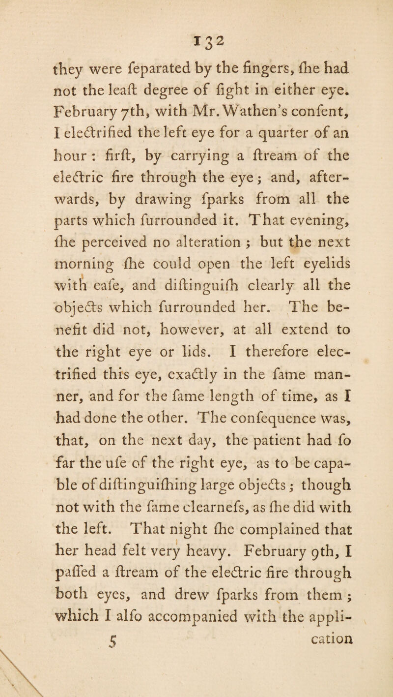 they were feparated by the fingers, fhe had not the lead degree of fight in either eye. February yth, with Mr. Wathen’s confent, I electrified the left eye for a quarter of an hour : firft, by carrying a dream of the eleCtric fire through the eye; and, after¬ wards, by drawing fparks from all the parts which furrounded it. That evening, fhe perceived no alteration ; but the next morning die could open the left eyelids with eafe, and didinguifh clearly all the objeCts which furrounded her. The be¬ nefit did not, however, at all extend to the right eye or lids. I therefore elec¬ trified this eye, exaCtly in the fame man¬ ner, and for the fame length of time, as I had done the other. The confequence was, that, on the next day, the patient had fo far the ufe of the right eye, as to be capa¬ ble of didinguifhing large objeCts; though not with the fame clearnefs, as fhe did with the left. That night fhe complained that her head felt very heavy. February 9th, I paffed a ftream of the eleCtric fire through both eyes, and drew fparks from them ; which I alfo accompanied with the appli- $ cation
