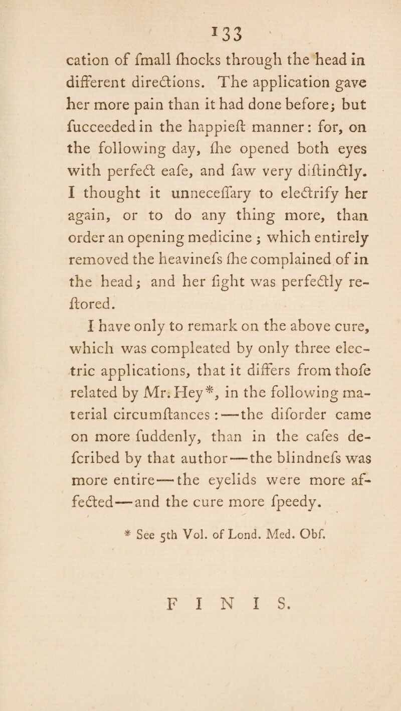 cation of fmall fhocks through the head in different directions. The application gave her more pain than it had done before; but fucceededin the happieft manner: for, on the following day, fhe opened both eyes with perfeCt eafe, and faw very diftinCtly. I thought it unneceffary to eleCtrify her again, or to do any thing more, than order an opening medicine ; which entirely removed the heavinefs the complained of in the head; and her fight was perfectly re- itored. I have only to remark on the above cure, which was compleated by only three elec¬ tric applications, that it differs from thofe related by Mr. Heyin the following ma¬ terial circumftances :■—the diforder came on more fuddenly, than in the cafes de- fcribed by that author — the blindnefs was more entire—the eyelids were more af- feCted—and the cure more fpeedy. / ^ i * See 5th Vol. of Lond. Med. Obf. FINIS.