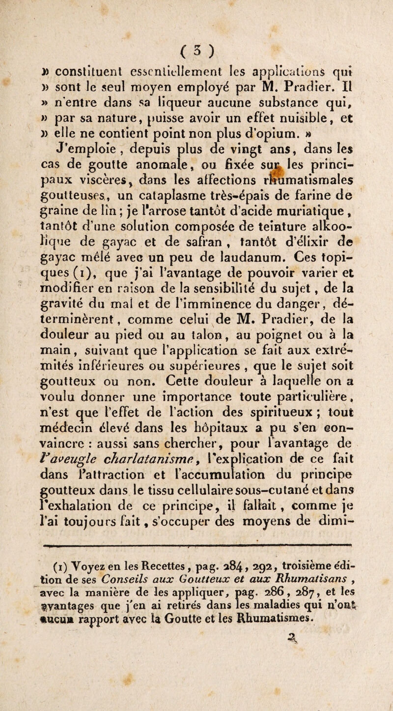 » constituent essenlicllement Ies applications qui )) sont Je seul moyen employd par M. Pradier. II » n'entre dans sa liqueur aucune substance qui, » par sa nature, puisse avoir un effet nuisible, et )) elle ne contient point non plus d’opium. » J’emploie , depuis plus de vingt ans, dans Ies cas de goutte anomale, ou fix^e su% les princi- paux visceres* * dans les affections rlramatismales goutteuses, un cataplasme tr&s-epais de farine de graine de lin; je I'arrose tan tot d’acide muriatique » tantAt d’une solution composde de teinture alkoo- lique de gayac et de safran , tantAt d’elixir de gayac m£lA avee un peu de laudanum. Ces topi- ques(i), que j’ai I’avantage de pouvoir varier et modifier en raison de la sensibility du sujet, de la gravite du mal et de Timminence du danger, de- terminerent, com me celui de M. Pradier, de la douleur au pied ou au talon, au poignet ou a la main, suivant que [’application se fait aux extre- mites infidrieures ou superieures , que le sujet soit goutteux ou non. Cette douleur a laquelle on a voulu donner une importance toute particuliere, n’est c[ue I’effet de faction des spiritueux ; tout medecin cSlevA dans les hopitaux a pu s’en eon- vaincre : aussi sans chercher, pour i’avantage de Faveugle charlatanism?, Tex plication de ce fait dans ^attraction et [’accumulation du principe goutteux dans le tissu cellulairesous-cutand etdans rexhalation de ce principe, il faliait, com me je 1’ai toujours fait, s’occuper des moyens de dimi- (i) Yoyez en les Recettes, pag. 284, 292, troisieme edi¬ tion de ses Conseils aux Goutteux et aux Rhumalisans , avec la maniere de les appliquer, pag. 286, 287, et les ^vantages que j'en ai retire's dans les maladies qui u’onl *ucutt rapport avec la Goutte et les Rhumatismes.