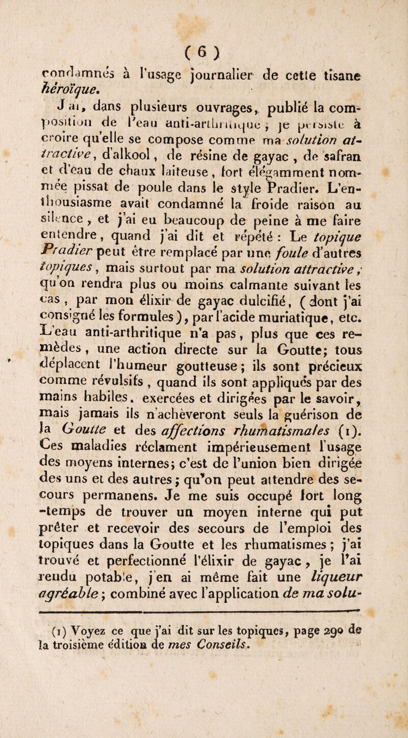 condamne's a l’usage journalier de cetle tisane 7 » m j neroique, J ai, dans plusieurs ouvrages, publid la com¬ position de Peau anti-artbmique , je pt isistc a croire quelle se compose comme ma solution at¬ tractive, dalkool, de resine de gayac , de safran et d’eau de chaux laiteuse, fort elegamment nom¬ inee pissat de poule dans le style Pradier. L’en- ilsousiasme avail condamne la froide raison au silence , et j’ai eu beaucoup de peine a me faire entendre, quand j’ai dit et repet & : Le topique Pradier pent etre remplace par une foule d’autres lopicjues, mais surtout par ma solution attractive ; quon rendra plus ou moins calmante suivant les cas , par mon Elixir de gayac duleifie, ( dont j’ai consign^ les formules), pari’acide muriatique, etc* Lean anti-arthritique n’a pas, plus que ces re- m^des , une action directe sur la Goutte; tous deplacent I’humeur goutteuse; ils sont precieux comme revulsifs , quand ils sont appliques par des mams habiles. exercees et dirigees par le savoir, mais jamais ils n acheveront seuls la gu^rison de Ja Goutte et des affections rhumatismales (i). Ces maladies rdclament impdrieusement l’usage des moyens internes; c’est de Punion bien dirigee de s uns et des autres; qu’on peut attendre des se- cours permanens. Je me suis occupy lort long -temps de trouver un moyen interne qui put pr&ter et recevoir des secours de l’emploi des lopiques dans la Goutte et les rhumatismes; j’ai trouve et perfectionne P Elixir de gayac ? je Pai rendu potable, j en ai m&me fait une liqueur agrdable; combine avec l’application de ma solu- (i) Voyez ce que j’ai dit sur les topiques, page 290 de la troisieme e'dition de mes Conseils.