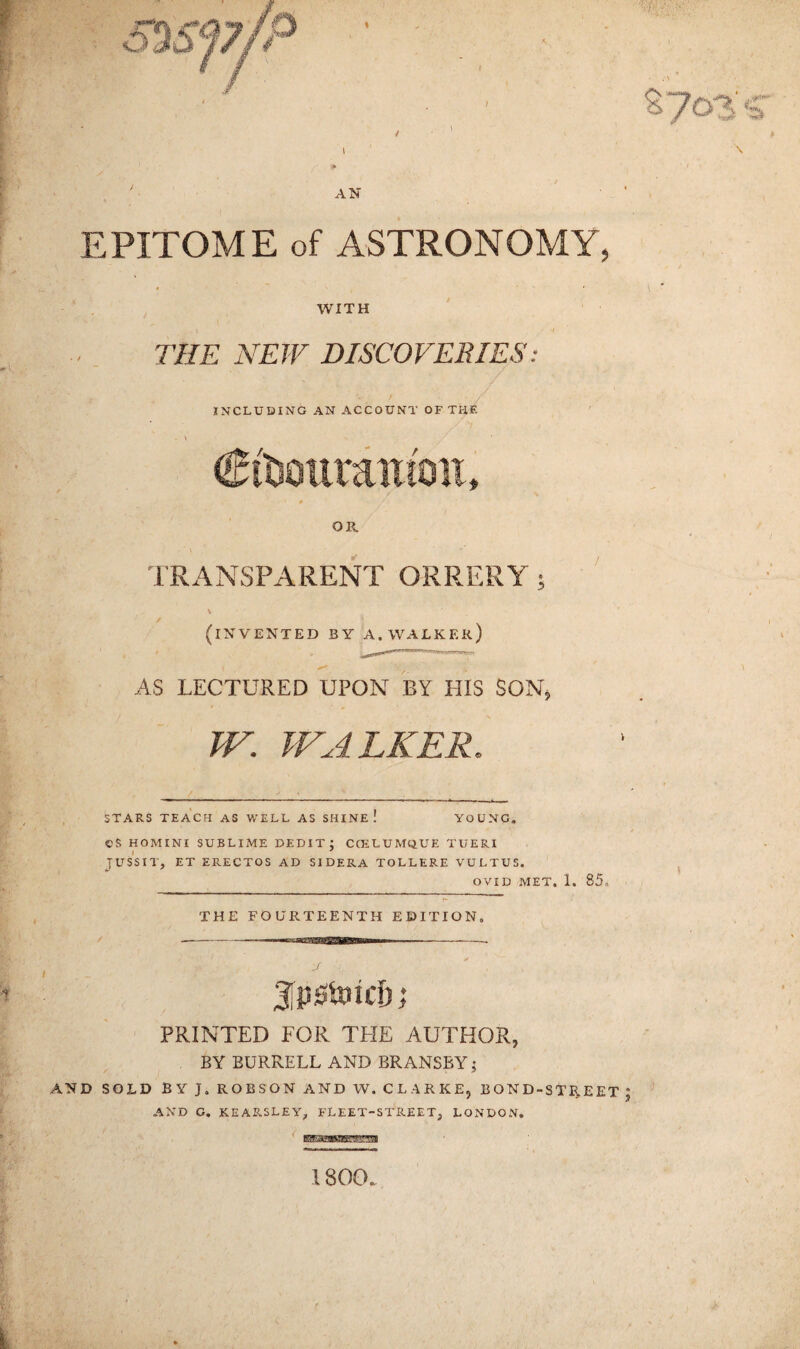 ■ • ■ ^?o3'<r / - 5 . , i \ AN EPITOME of ASTRONOMY, 4 \ ' \ WITH THE NEW DISCOVERIES: INCLUDING AN ACCOUNT OF THE OR. TRANSPARENT ORRERY; (invented by a. walker) AS LECTURED UPON BY HIS SON, W. WALKER. STARS TEACH AS WELL AS SHINE! YOUNG, CS HOMINI SUBLIME DEBIT; CCELUMQUE TUERI JUSSIT, ET ERECTOS AD SIDERA TOLLERE VULTUS. OVID MET. 1. 85. THE FOURTEENTH EDITION, iPAnid) j PRINTED FOR THE AUTHOR, BY BURRELL AND BRANSBY; AND SOLD BY }. ROBSON AND W. CLARKE, BOND-STREET ; AND C. KEARSLEY, FLEET-STREET, LONDON, 1800