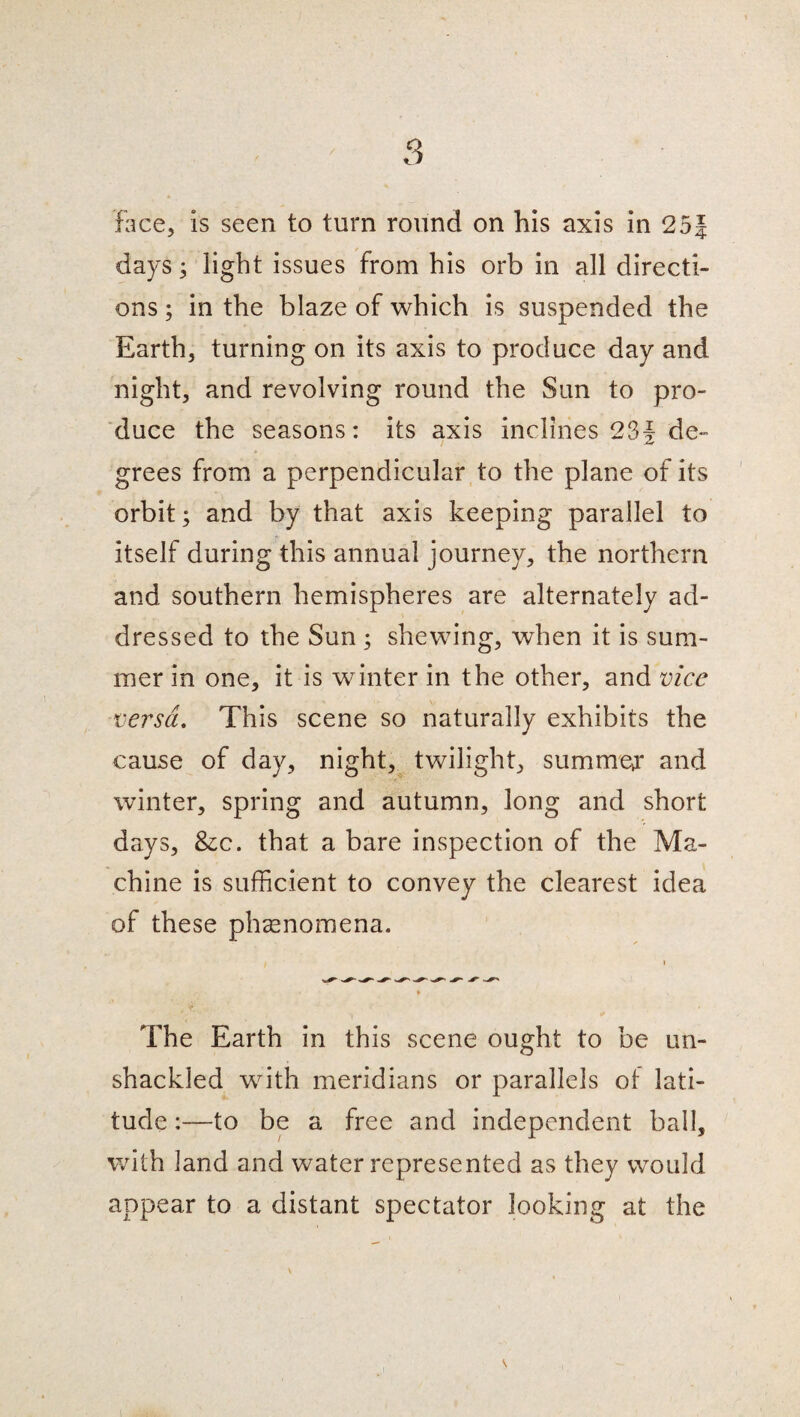 face, is seen to turn round on his axis in 25J days; light issues from his orb in all directi¬ ons ; in the blaze of which is suspended the Earth, turning on its axis to produce day and night, and revolving round the Sun to pro¬ duce the seasons: its axis inclines 234 de¬ grees from a perpendicular to the plane of its orbit; and by that axis keeping parallel to itself during this annual journey, the northern and southern hemispheres are alternately ad¬ dressed to the Sun ; shewing, when it is sum¬ mer in one, it is winter in the other, and vice versa. This scene so naturally exhibits the cause of day, night, twilight, summer and winter, spring and autumn, long and short days, &c. that a bare inspection of the Ma¬ chine is sufficient to convey the clearest idea of these phenomena. The Earth in this scene ought to be un¬ shackled with meridians or parallels of lati¬ tude :—to be a free and independent ball, with land and water represented as they would appear to a distant spectator looking at the