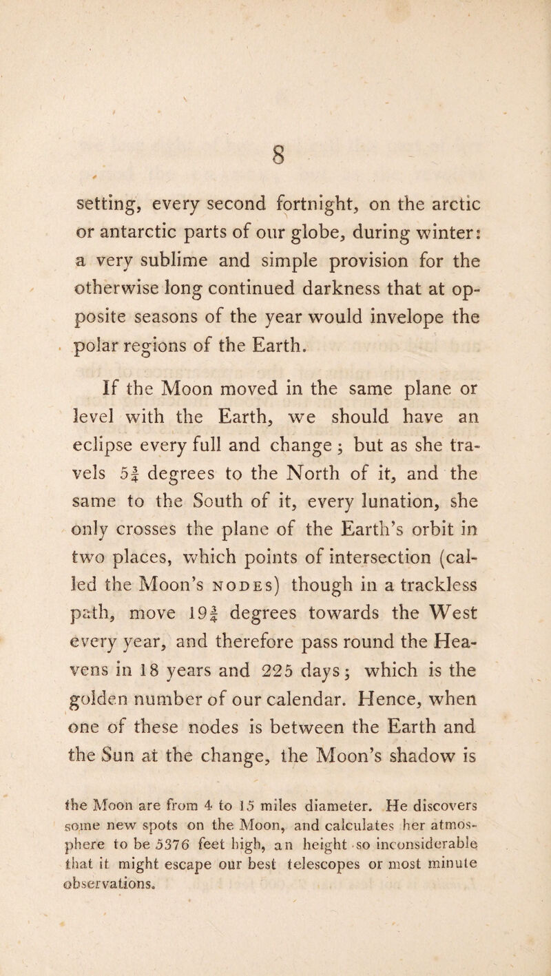 setting, every second fortnight, on the arctic or antarctic parts of our globe, during winter: a very sublime and simple provision for the otherwise long continued darkness that at op¬ posite seasons of the year would invelope the polar regions of the Earth. If the Moon moved in the same plane or level with the Earth, we should have an eclipse every full and change; but as she tra¬ vels 5| degrees to the North of it, and the same to the South of it, every lunation, she only crosses the plane of the Earth’s orbit in two places, which points of intersection (cal¬ led the Moon’s nodes) though in a trackless path, move 19J degrees towards the West every year, and therefore pass round the Hea¬ vens in 18 years and 225 days; which is the golden number of our calendar. Hence, when one of these nodes is between the Earth and the Sun at the change, the Moon’s shadow is the Moon are from 4 to 15 miles diameter. He discovers some new spots on the Moon, and calculates her atmos¬ phere to be 5376 feet high, an height-so inconsiderable that it might escape our best telescopes or most minute observations.