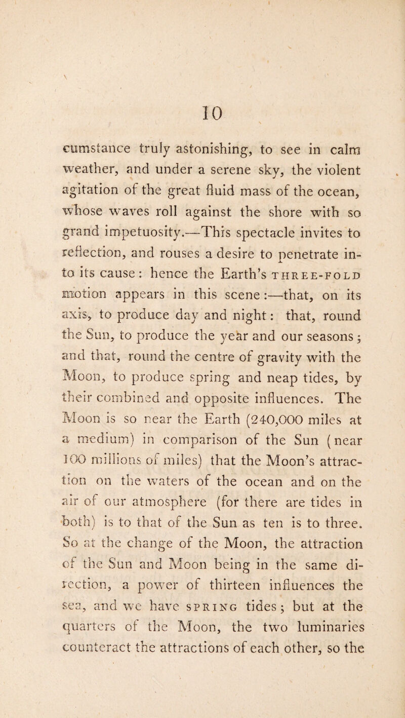 cumstance truly astonishing, to see in calm weather, and under a serene sky, the violent agitation of the great fluid mass of the ocean, whose waves roll against the shore with so grand impetuosity.—This spectacle invites to reflection, and rouses a desire to penetrate in¬ to its cause : hence the Earth’s three-fold motion appears in this scene that, on its axis, to produce day and night: that, round the Sun, to produce the year and our seasons ; and that, round the centre of gravity with the Moon, to produce spring and neap tides, by their combined and opposite influences. The Moon is so near the Earth (240,000 miles at a medium) in comparison of the Sun (near 100 millions of miles) that the Moon’s attrac¬ tion on the waters of the ocean and on the air of our atmosphere (for there are tides in both) is to that of the Sun as ten is to three. So at the change of the Moon, the attraction of the Sun and Moon being in the same di¬ rection, a power of thirteen influences the sea, and we have spring tides; but at the quarters of the Moon, the two luminaries counteract the attractions of each other, so the