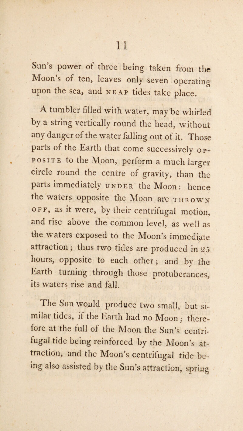 Sun's power of three being taken from the Moon’s of ten, leaves only seven operating upon the sea, and neap tides take place. A tumbler filled with water, may be whirled by a string vertically round the head, without any danger of the water falling out of it. Those parts of the Earth that come successively op¬ posite to the Moon, perform a much larger circle round the centre of gravity, than the parts immediately under the Moon: hence the waters opposite the Moon are thrown off, as it were, by their centrifugal motion, and rise above the common level, as well as the waters exposed to the Moon’s immediate attraction; thus two tides are produced in 25 hours, opposite to each other; and by the Earth turning through those protuberances, its waters rise and fall. The Sun wojald produce two small, but si¬ milar tides, if the Earth had no Moon; there- foie at the full of the Muon the Sun’s centri¬ fugal tide being reinforced by the Moon’s at¬ traction, and the Moon’s centrifugal tide be¬ ing also assisted by the Sun’s attraction, spring