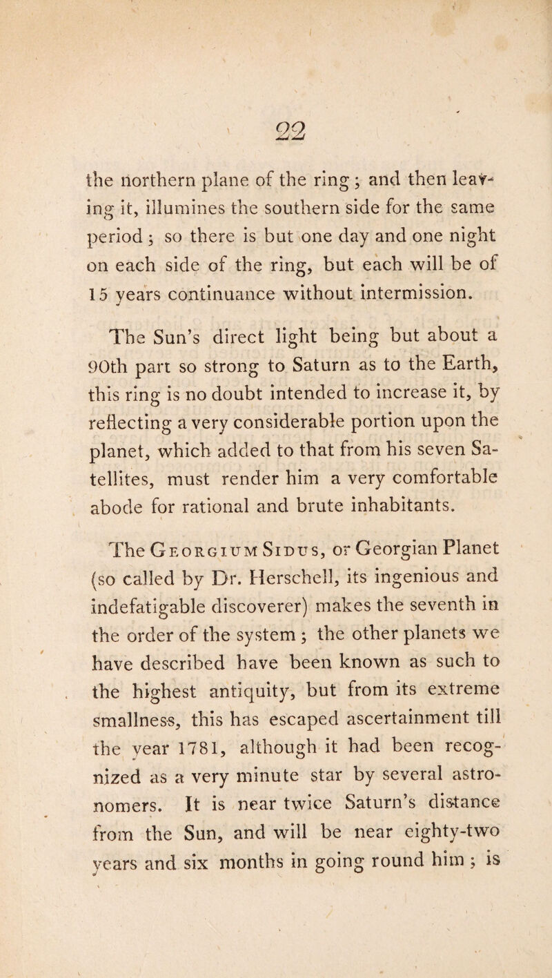 ' , ' 22 the northern plane of the ring; and then leav¬ ing it, illumines the southern side for the same period ; so there is but one day and one night on each side of the ring, but each will be of 15 years continuance without intermission. The Sun’s direct light being but about a 90th part so strong to Saturn as to the Earth, this ring is no doubt intended to increase it, by reflecting a very considerable portion upon the planet, which added to that from his seven Sa¬ tellites, must render him a very comfortable abode for rational and brute inhabitants. The Georgium Sid us, or Georgian Planet (so called by Dr. Herschell, its ingenious and indefatigable discoverer) makes the seventh in the order of the system ; the other planets we have described have been known as such to the highest antiquity, but from its extreme smallness, this has escaped ascertainment till the year 1781, although it had been recog¬ nized as a very minute star by several astro¬ nomers. it is near twice Saturn’s distance from the Sun, and will be near eighty-two years and six months in going round him ; is