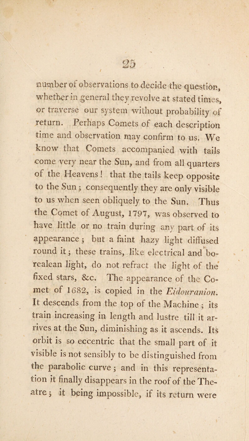 number of observations to decide the question, whether in general they revolve at stated times, or traverse our system without probability of return. Perhaps Comets of each description time and observation may confirm to us. We know that Comets accompanied with tails come very near the Sun, and from all quarters of the Heavens! that the tails keep opposite to the Sun; consequently they are only visible to us when seen obliquely to the Sun. Thus the Comet of August, 1797, was observed to have little or no train during any part of its appearance 5 but a faint hazy light diffused round it; these trains, like electrical andbo- realean light, do not refract the light of the fixed stars, &c. The appearance of the Co¬ met of 1682, is copied in the FJdouranion. It descends from the top of the Machine; its train increasing in length and lustre till it ar¬ rives at the Sun, diminishing as it ascends. Its orbit is so eccentric that the small part of it visible is not sensibly to be distinguished from the parabolic curve; and in this representa¬ tion it finally disappears in the roof of the The- atie; it being impossible, if its return were