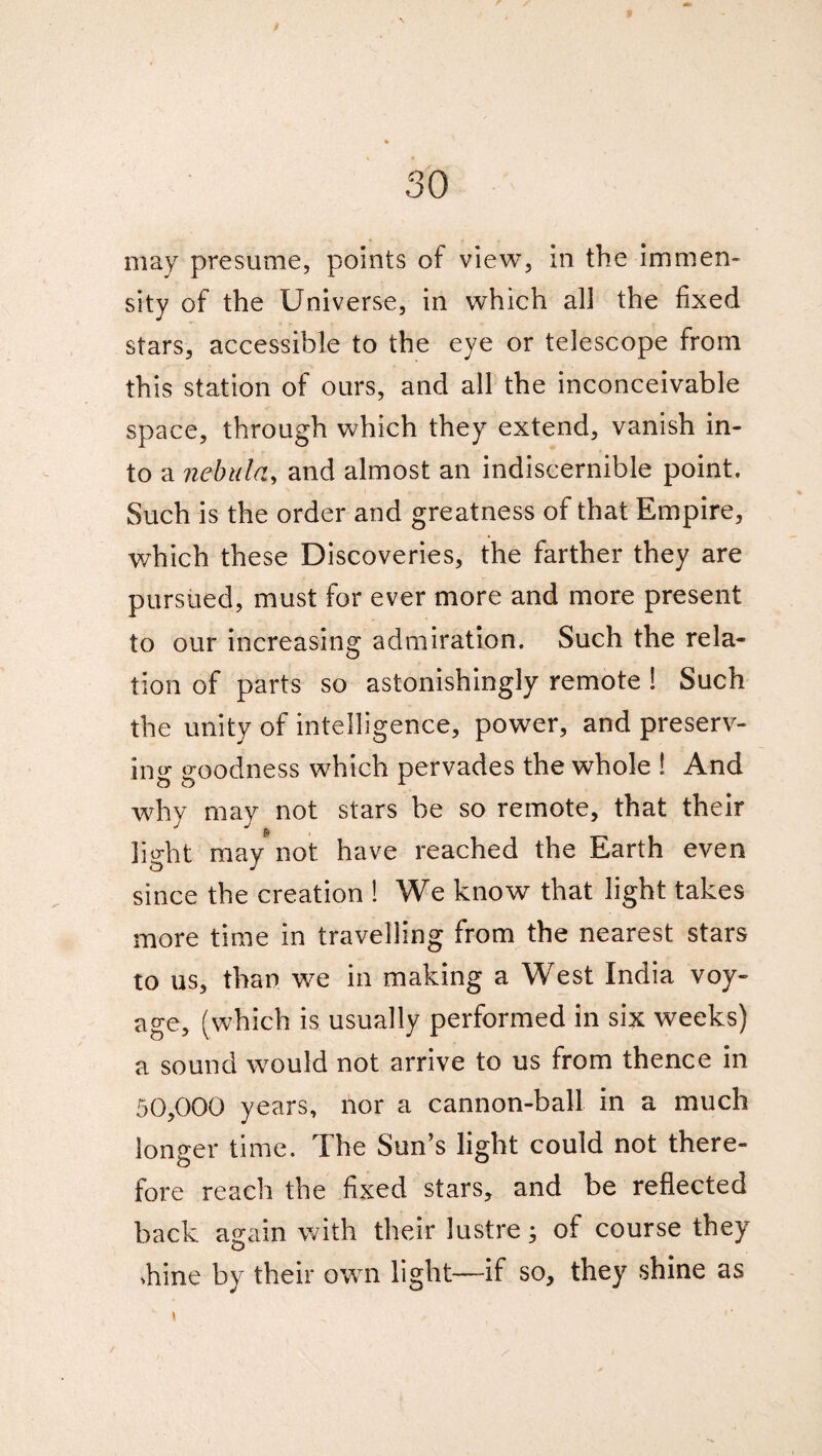 may presume, points of view, in the immen¬ sity of the Universe, in which all the fixed stars, accessible to the eye or telescope from this station of ours, and all the inconceivable space, through which they extend, vanish in¬ to a nebula, and almost an indiscernible point. Such is the order and greatness of that Empire, which these Discoveries, the farther they are pursued, must for ever more and more present to our increasing admiration. Such the rela¬ tion of parts so astonishingly remote ! Such the unity of intelligence, power, and preserv¬ ing goodness which pervades the whole ! And why may not stars be so remote, that their light may not have reached the Earth even since the creation ! We know that light takes more time in travelling from the nearest stars to us, than we in making a West India voy¬ age, (which is usually performed in six weeks) a sound would not arrive to us from thence in 50,000 years, nor a cannon-ball in a much longer time. The Sun’s light could not there¬ fore reach the fixed stars, and be reflected back again with their lustre; of course they >hine by their own light—if so, they shine as \