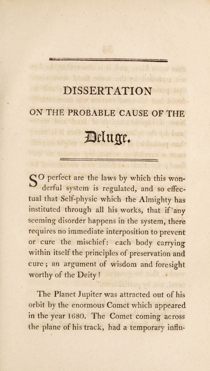 DISSERTATION ON THE PROBABLE CAUSE OF THE Belucm CO perfect are the laws by which this won¬ derful system is regulated, and so effec¬ tual that Self-physic which the Almighty has instituted through all his works, that if'any seeming disorder happens in the system, there requires no immediate interposition to prevent or cure the mischief: each body carrying within itself the principles of preservation and cure; an argument of wisdom and foresight worthy of the Deity ! The Planet Jupiter was attracted out of his orbit by the enormous Comet which appeared in the year 1680. The Comet coming across the plane of his track, had a temporary influ-