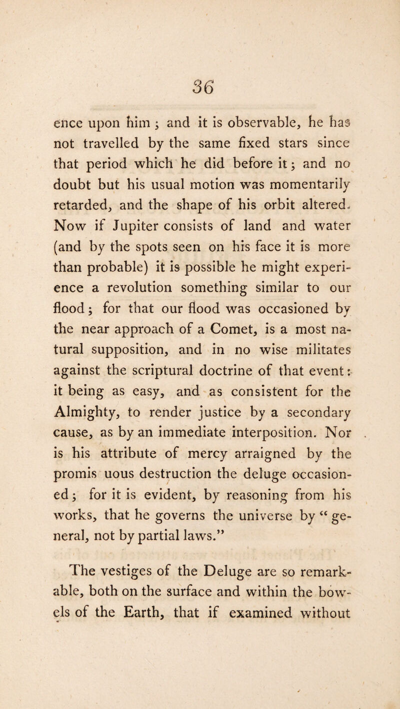 ence upon him ; and it is observable, he has not travelled by the same fixed stars since that period which he did before it; and no doubt but his usual motion was momentarily retarded, and the shape of his orbit altered. Now if Jupiter consists of land and water (and by the spots seen on his face it is more than probable) it is possible he might experi- ence a revolution something similar to our flood; for that our flood was occasioned by the near approach of a Comet, is a most na¬ tural supposition, and in no wise militates against the scriptural doctrine of that event: it being as easy, and as consistent for the Almighty, to render justice by a secondary cause, as by an immediate interposition. Nor is his attribute of mercy arraigned by the promis uous destruction the deluge occasion¬ ed ; for it is evident, by reasoning from his works, that he governs the universe by “ ge¬ neral, not by partial laws.” The vestiges of the Deluge are so remark¬ able, both on the surface and within the bow¬ els of the Earth, that if examined without at