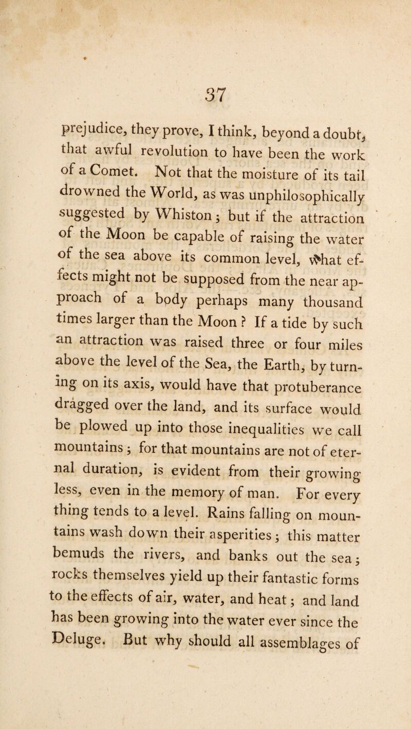 37 1 prejudice, they prove, I think, beyond a doubt, that awful revolution to have been the work of a Comet. Not that the moisture of its tail drowned the World, as was unphilosophically suggested by Whiston; but if the attraction of the Moon be capable of raising the water of the sea above its common level, vMiat ef¬ fects might not be supposed from the near ap¬ proach of a bpdy perhaps many thousand times larger than the Moon ? If a tide by such an attraction was raised three or four miles above the level of the Sea, the Earth, by turn¬ ing on its axis, would have that protuberance dragged over the land, and its surface would be plowed up into those inequalities we call mountains ; for that mountains are not of eter¬ nal duration, is evident from their growing less, even in the memory of man. For every thing tends to a level. Rains falling on moun¬ tains wash down their asperities; this matter bemuds the rivers, and banks out the sea; rocks themselves yield up their fantastic forms to the effects of air, water, and heat; and land has been growing into the water ever since the Deluge. But why should all assemblages of