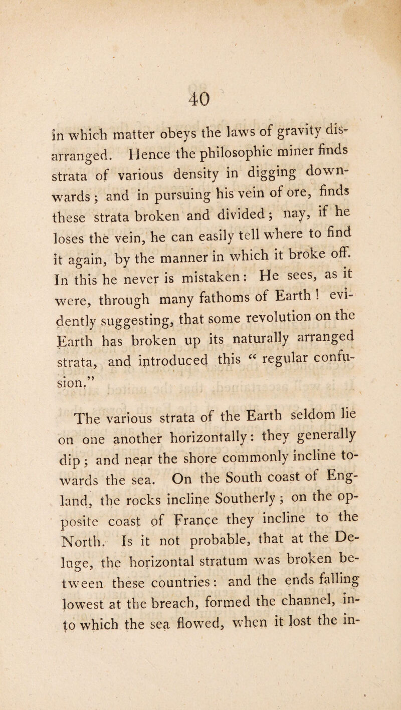 in which matter obeys the laws of gravity dis¬ arranged. Hence the philosophic miner finds strata of various density in digging down¬ wards ; and in pursuing his vein of ore, finds these strata broken and divided; nay, if he loses the vein, he can easily tell where to find it again, by the manner in which it broke off. In this he never is mistaken; He sees, as it were, through many fathoms of Earth ! evi¬ dently suggesting, that some revolution on the Earth has broken up its naturally arranged strata, and introduced this cc regular confu¬ sion/’ The various strata of the Earth seldom lie on one another horizontally: they generally dip ; and near the shore commonly incline to¬ wards the sea. On the South coast of Eng¬ land, the rocks incline Southerly ; on the op¬ posite coast of France they incline to the North. Is it not probable, that at the De¬ lude, the horizontal stratum was broken be- tween these countries: and the ends falling lowest at the breach, formed the channel, in- £o which the sea flowed, when it lost the in-