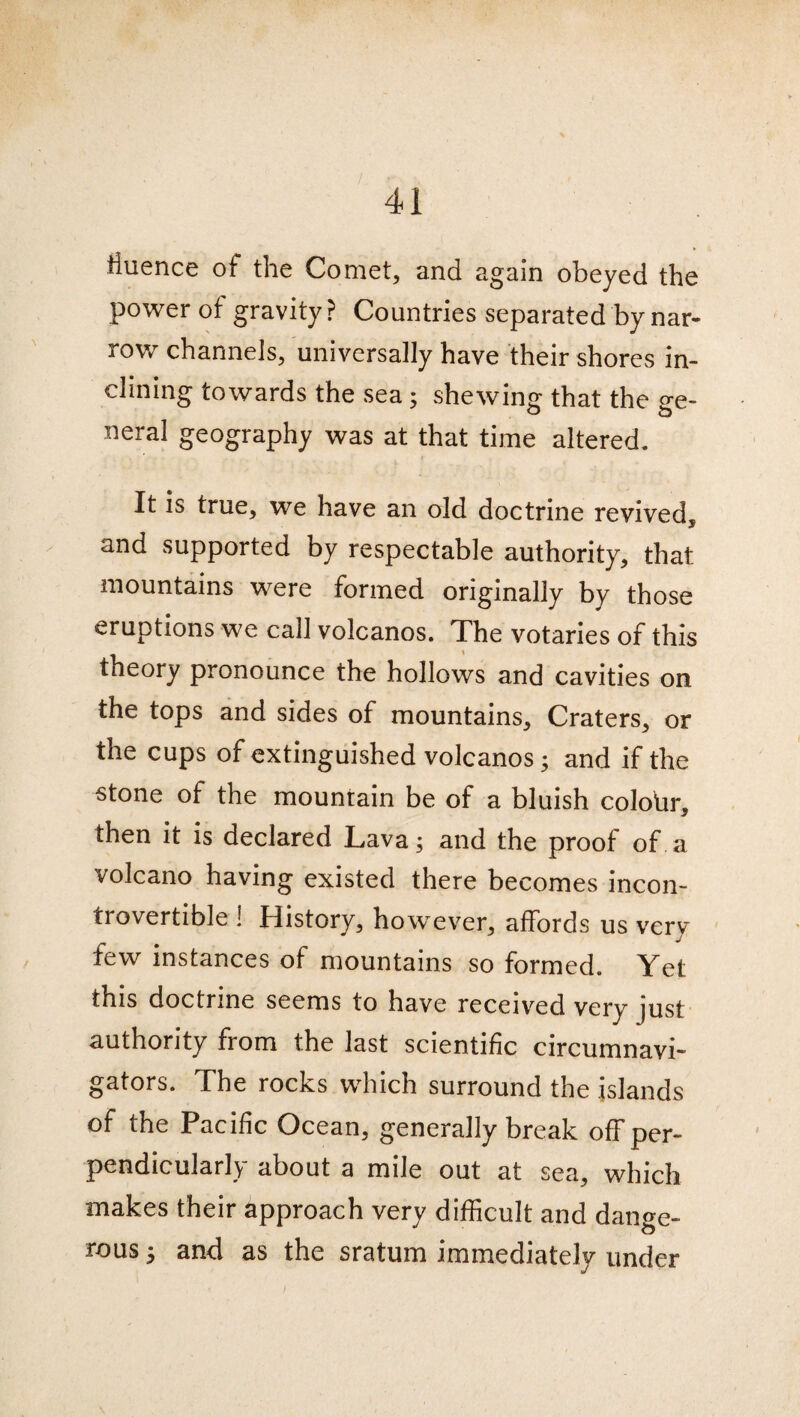 tiuence of the Comet, and again obeyed the power of gravity? Countries separated by nar¬ row channels, universally have their shores in¬ clining towards the sea; shewing that the ge¬ neral geography was at that time altered. It is true, we have an old doctrine revived, and supported by respectable authority, that mountains were formed originally by those eruptions we call volcanos. The votaries of this theory pronounce the hollows and cavities on the tops and sides of mountains. Craters, or the cups of extinguished volcanos; and if the stone of the mountain be of a bluish colour, then it is declared Lava; and the proof of a volcano having existed there becomes incon¬ trovertible ! History, however, affords us very few instances of mountains so formed. Yet this doctrine seems to have received very just authority from the last scientific circumnavi¬ gators. The rocks which surround the islands of the Pacific Ocean, generally break off per¬ pendicularly about a mile out at sea, which makes their approach very difficult and dange¬ rous ; and as the sratum immediately under I