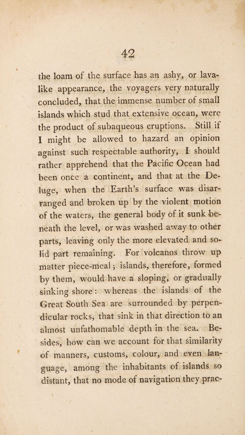 the loam of the surface has an ashy, or lava¬ like appearance, the voyagers very naturally concluded, that the immense number of small islands which stud that extensive ocean, were the product of subaqueous eruptions. Still if I might be allowed to hazard an opinion against such respectable authority, I should rather apprehend that the Pacific Ocean had been once a continent, and that at the De¬ lude, when the Earth’s surface wTas disar- ranged and broken up by the violent motion of the waters, the general body of it sunk be¬ neath the level, or was washed away to other parts, leaving only the more elevated and so¬ lid part remaining. For volcanos throw up matter piece-meal; islands, therefore, formed by them, would have a sloping, or gradually sinking shore: whereas the islands of the Great South Sea are surrounded by perpen¬ dicular rocks, that sink in that direction to an almost unfathomable depth in the sea. Be¬ sides, how can w^e account for that similarity of manners, customs, colour, and even lan¬ guage, among the inhabitants of islands so distant, that no mode of navigation they prac-
