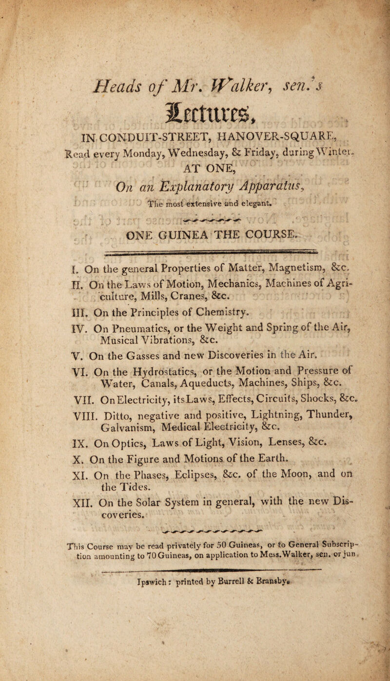 Heads of Mr. Walker, sen’s IN CONDUIT-STREET, HANOVER-SQUARE, Head every Monday, Wednesday, & Friday, daring Winter, AT ONE, On an Explanatory Apparatus, The most extensive and elegant. ONE GUINEA THE COURSE. I. On the general Properties of Matter, Magnetism, &c, H. On the Laws of Motion, Mechanics, Machines of Agri¬ culture, Mills, Cranes, &c. III. On the Principles of Chemistry. IV. On Pneumatics, or the Weight and Spring, of the Air, Musical Vibrations, &c. V. On the Gasses and new Discoveries in the Air. VI. On the Hydrostatics, or the Motion and Pressure of Water, Canals, Aqueducts, Machines, Ships, &c. VII. On Electricity, itsLaws, Effects, Circuits, Shocks, &c. VIII. Ditto, negative and positive, Lightning, Thunder, Galvanism, Medical Electricity, &c. IX. On Optics, Laws of Light, Vision, Lenses, &c. X. On the Figure and Motions of the Earth. XI. On the Phases, Eclipses, &c. of the Moon, and on the Tides. XII. On the Solar System in general, with the new Dis¬ coveries. This Course may be read privately for 50 Guineas, or to General Subscrip¬ tion amounting to 70 Guineas, on application to Mess.Walker, sen. orjun, Ipswich: printed by Burrell 8c Bransby*