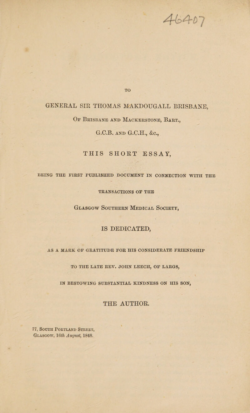 TO GENERAL SIR THOMAS MAKDOUGALL BRISBANE, Op Brisbane and Mackerstone, Bart., G.C.B. and G.G.H., &c., THIS SHORT ESSAY, being the pirst published document in connection with the TRANSACTIONS OP THE Glasgow Southern Medical Society, IS DEDICATED, AS A MARK OF GRATITUDE FOR HIS CONSIDERATE FRIENDSHIP TO THE LATE REY. JOHN LEECH, OF LARGS, V IN BESTOWING SUBSTANTIAL KINDNESS ON HIS SON, THE AUTHOR. 77, Sodth Portland Street, Glasgow, 16th August, 1848.