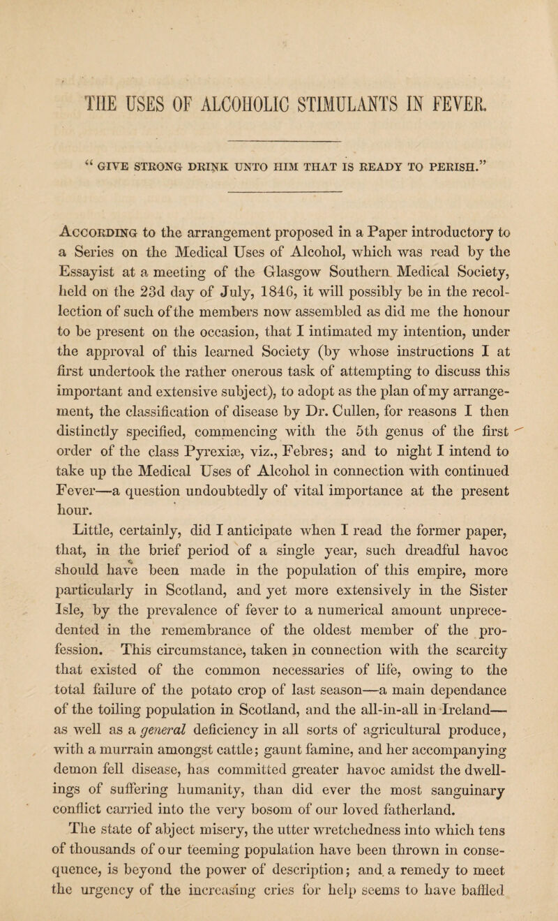 THE USES OF ALCOHOLIC STIMULANTS IN FEVER. “ GIVE STRONG DRINK UNTO HIM THAT IS READY TO PERISH.” According to the arrangement proposed in a Paper introductory to a Series on the Medical Uses of Alcohol, which was read by the Essayist at a meeting of the Glasgow Southern Medical Society, held on the 23d day of July, 1846, it will possibly be in the recol¬ lection of such of the members now assembled as did me the honour to be present on the occasion, that I intimated my intention, under the approval of this learned Society (by whose instructions I at first undertook the rather onerous task of attempting to discuss this important and extensive subject), to adopt as the plan of my arrange¬ ment, the classification of disease by Dr. Cullen, for reasons I then distinctly specified, commencing with the 5th genus of the first order of the class Pyrexice, viz., Febres; and to night I intend to take up the Medical Uses of Alcohol in connection with continued Fever—a question undoubtedly of vital importance at the present hour. Little, certainly, did I anticipate when I read the former paper, that, in the brief period of a single year, such dreadful havoc should have been made in the population of this empire, more particularly in Scotland, and yet more extensively in the Sister Isle, by the prevalence of fever to a numerical amount unprece¬ dented in the remembrance of the oldest member of the pro¬ fession. This circumstance, taken in connection with the scarcity that existed of the common necessaries of life, owing to the total failure of the potato crop of last season—a main dependance of the toiling population in Scotland, and the all-in-all in Ireland— as well as a general deficiency in all sorts of agricultural produce, with a murrain amongst cattle; gaunt famine, and her accompanying demon fell disease, has committed greater havoc amidst the dwell¬ ings of suffering humanity, than did ever the most sanguinary conflict carried into the very bosom of our loved fatherland. The state of abject misery, the utter wretchedness into which tens of thousands of our teeming population have been thrown in conse¬ quence, is beyond the power of description; and a remedy to meet the urgency of the increasing cries for help seems to have baffled