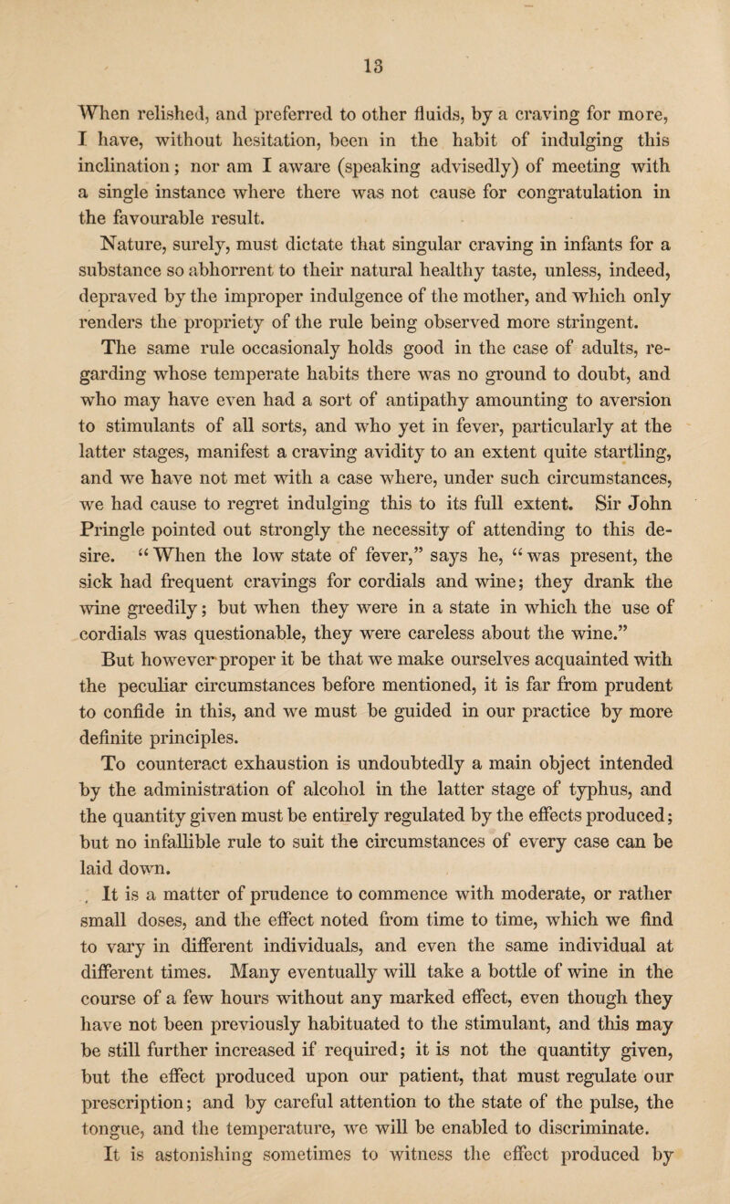 When relished, and preferred to other fluids, by a craving for more, I have, without hesitation, been in the habit of indulging this inclination; nor am I aware (speaking advisedly) of meeting with a single instance where there was not cause for congratulation in the favourable result. Nature, surely, must dictate that singular craving in infants for a substance so abhorrent to their natural healthy taste, unless, indeed, depraved by the improper indulgence of the mother, and which only renders the propriety of the rule being observed more stringent. The same rule occasionaly holds good in the case of adults, re¬ garding whose temperate habits there was no ground to doubt, and who may have even had a sort of antipathy amounting to aversion to stimulants of all sorts, and who yet in fever, particularly at the latter stages, manifest a craving avidity to an extent quite startling, and we have not met with a case where, under such circumstances, we had cause to regret indulging this to its full extent. Sir John Pringle pointed out strongly the necessity of attending to this de¬ sire. “ When the low state of fever,” says he, “ was present, the sick had frequent cravings for cordials and wine; they drank the wine greedily; but when they were in a state in which the use of cordials was questionable, they were careless about the wine.” But however proper it be that we make ourselves acquainted with the peculiar circumstances before mentioned, it is far from prudent to confide in this, and we must be guided in our practice by more definite principles. To counteract exhaustion is undoubtedly a main object intended by the administration of alcohol in the latter stage of typhus, and the quantity given must be entirely regulated by the effects produced; but no infallible rule to suit the circumstances of every case can be laid down. It is a matter of prudence to commence with moderate, or rather small doses, and the effect noted from time to time, which we find to vary in different individuals, and even the same individual at different times. Many eventually will take a bottle of wine in the course of a few hours without any marked effect, even though they have not been previously habituated to the stimulant, and this may be still further increased if required; it is not the quantity given, but the effect produced upon our patient, that must regulate our prescription; and by careful attention to the state of the pulse, the tongue, and the temperature, we will be enabled to discriminate. It is astonishing sometimes to witness the effect produced by