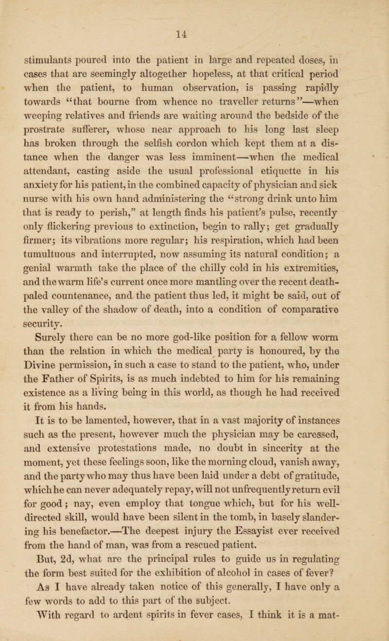 stimulants poured into the patient in large and repeated doses, in cases that are seemingly altogether hopeless, at that critical period when the patient, to human observation, is passing rapidly towards “that bourne from whence no traveller returns ”—when weeping relatives and friends are waiting around the bedside of the prostrate sufferer, whose near approach to his long last sleep has broken through the selfish cordon which kept them at a dis¬ tance when the danger was less imminent—when the medical attendant, casting aside the usual professional etiquette in his anxiety for his patient, in the combined capacity of physician and sick nurse with his own hand administering the “strong drink unto him that is ready to perish,” at length finds his patient’s pulse, recently only flickering previous to extinction, begin to rally; get gradually firmer; its vibrations more regular; his respiration, which had been tumultuous and interrupted, now assuming its natural condition; a genial warmth take the place of the chilly cold in his extremities, and the warm life’s current once more mantling over the recent death- paled countenance, and the patient thus led, it might be said, out of the valley of the shadow of death, into a condition of comparative security. Surely there can be no more god-like position for a fellow worm than the relation in which the medical party is honoured, by the Divine permission, in such a case to stand to the patient, who, under the Father of Spirits, is as much indebted to him for his remaining existence as a living being in this world, as though he had received it from his hands. It is to be lamented, however, that in a vast majority of instances such as the present, however much the physician may be caressed, and extensive protestations made, no doubt in sincerity at the moment, yet these feelings soon, like the morning cloud, vanish away, and the party who may thus have been laid under a debt of gratitude, which he can never adequately repay, will not unfrequently return evil for good; nay, even employ that tongue which, but for his well- directed skill, would have been silent in the tomb, in basely slander¬ ing his benefactor.—The deepest injury the Essayist ever received from the hand of man, was from a rescued patient. But, 2d, what are the principal rules to guide us in regulating the form best suited for the exhibition of alcohol in cases of fever? As I have already taken notice of this generally, I have only a few words to add to this part of the subject. With regard to ardent spirits in fever cases, I think it is a mat-