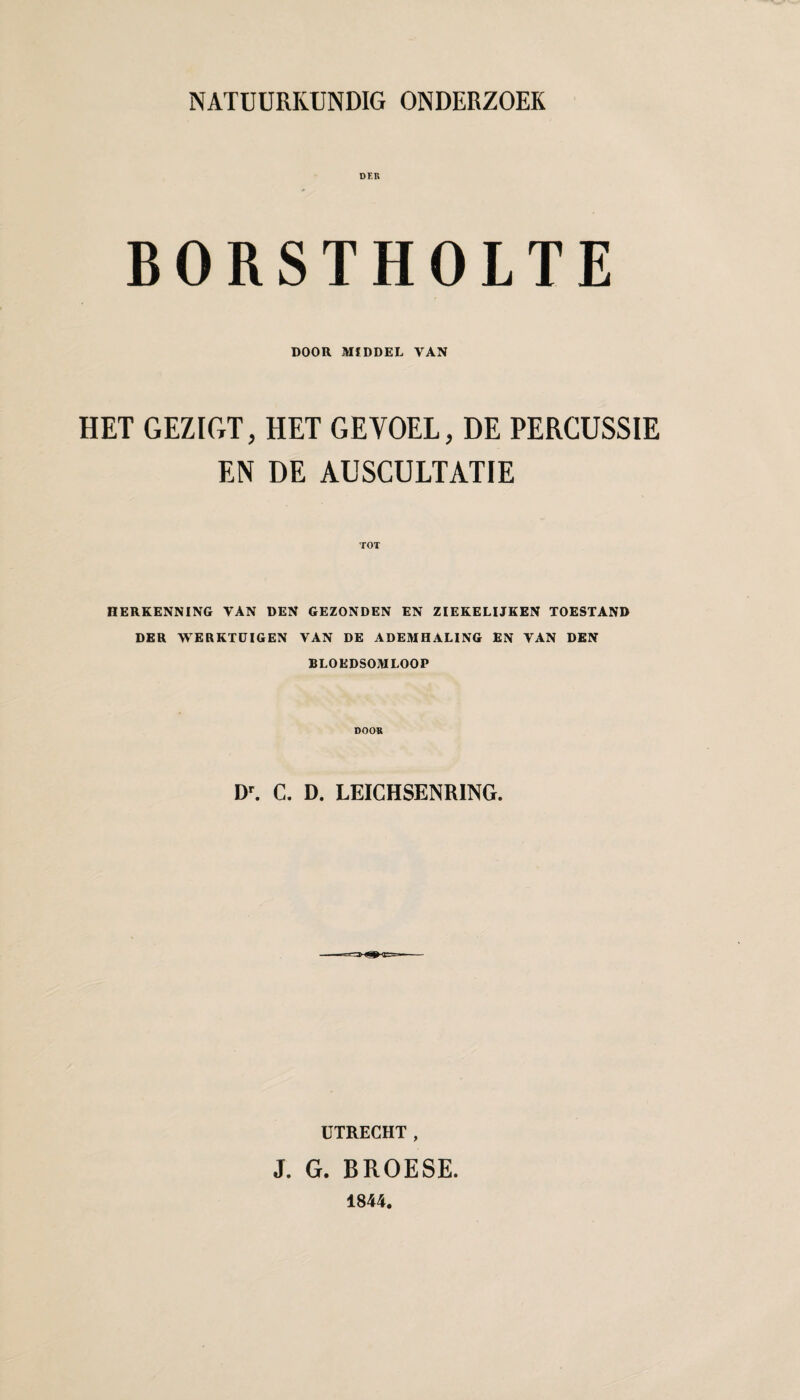 DF.R BORSTHOLTE DOOR MIDDEL VAN HET GEZIGT, HET GEVOEL, DE PERCUSSIE EN DE AUSCULTATIE TOT HERKENNING VAN DEN GEZONDEN EN ZIEKELIJKEN TOESTAND DER WERKTUIGEN VAN DE ADEMHALING EN VAN DEN BLOEDSOMLOOP DOOK D^ C. D. LEICHSENRING. UTRECHT, J. G. BROESE. 1844.