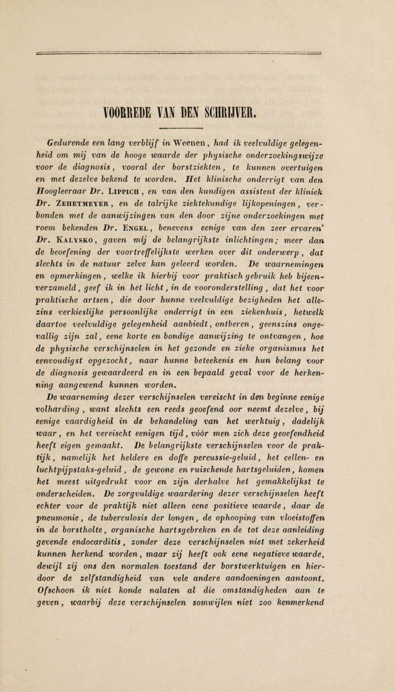 VOORREDE VAM DEN SCHRIJVER. Gedurende een lang verblijf in Weenen , had ik veelvuldige gelegen- heid om mij van de hooge waarde der physische onderzoekingswijze voor de diagnosis, vooral der borstziekten, te kunnen overtuigen en met dezelve bekend te worden. Het klinische onderrigt van den Hoogleeraar Dr. LiPPicn , en van den kundigen assistent der kliniek Dr. Zehetmeyer , en de talrijke ziektekundige lijkopeningen, ver¬ bonden met de aanwijzingen van den door zijne onderzoekingen met roem bekenden Dr. Engel , benevens eenige van den zeer ervaren Dr. Kalysko, gaven mij de belangrijkste inlichtingen; meer dan de beoefening der voortreffelijkste werken over dit onderwerp , dat slechts in de natuur zelve kan geleerd worden. De waarnemingen en opmerkingen, welke ik hierbij voor praktisch gebruik heb bijeen¬ verzameld, geef ik in het licht, in de vooronderstelling, dat het voor praktische artsen, die door hunne veelvuldige bezigheden het alle- zins verkieslijke persoonlijke onderrigt in een ziekenhuis, hetwelk daartoe veelvuldige gelegenheid aanbiedt, ontberen, geenszins onge¬ vallig zijn zal, eene korte en bondige aanwijzing te ontvangen, hoe de physische verschijnselen in het gezonde en zieke Organismus het eenvoudigst opgezocht, naar hunne beteekenis en hun belang voor de diagnosis gewaardeerd en in een bepaald geval voor de herken¬ ning aangewend kunnen worden. De waarneming dezer verschijnselen vereischt in dm beginne eenige volharding , want slechts een reeds geoefend oor neemt dezelve, bij eenige vaardigheid in de behandeling van het werktuig, dadelijk waar, en het vereischt eenigen tijd, vóór men zich deze geoefendheid heeft eigen gemaakt. De belangrijkste verschijnselen voor de prak¬ tijk, namelijk het heldere en doffe percussie-geluid, het cellen- en luchtpijpstaks-geluid, de gewone en mischende hartsgeluiden, komen het meest uitgedrukt voor en zijn derhalve het gemakkelijkst te onderscheiden. De zorgvuldige waardering dezer verschijnselen heeft echter voor de praktijk niet alleen eene positieve waarde, daar de pneumonie, de tuberculosis der longen, de ophooping van vloeistoffen in de borstholte, organische hartsgebreken en de tot deze aanleiding gevende endocarditis, zonder deze verschijnselen niet met zekerheid kunnen herkend worden, maar zij heeft ook eene negatieve waarde, dewijl zij ons den normalen toestand der borstwerktuigen en hier¬ door de zelfstandigheid van vele andere aandoeningen aantoont. Ofschoon ik niet konde nalaten al die omstandigheden aan te geven, waarbij deze verschijnselen somwijlen niet zoo kenmerkend