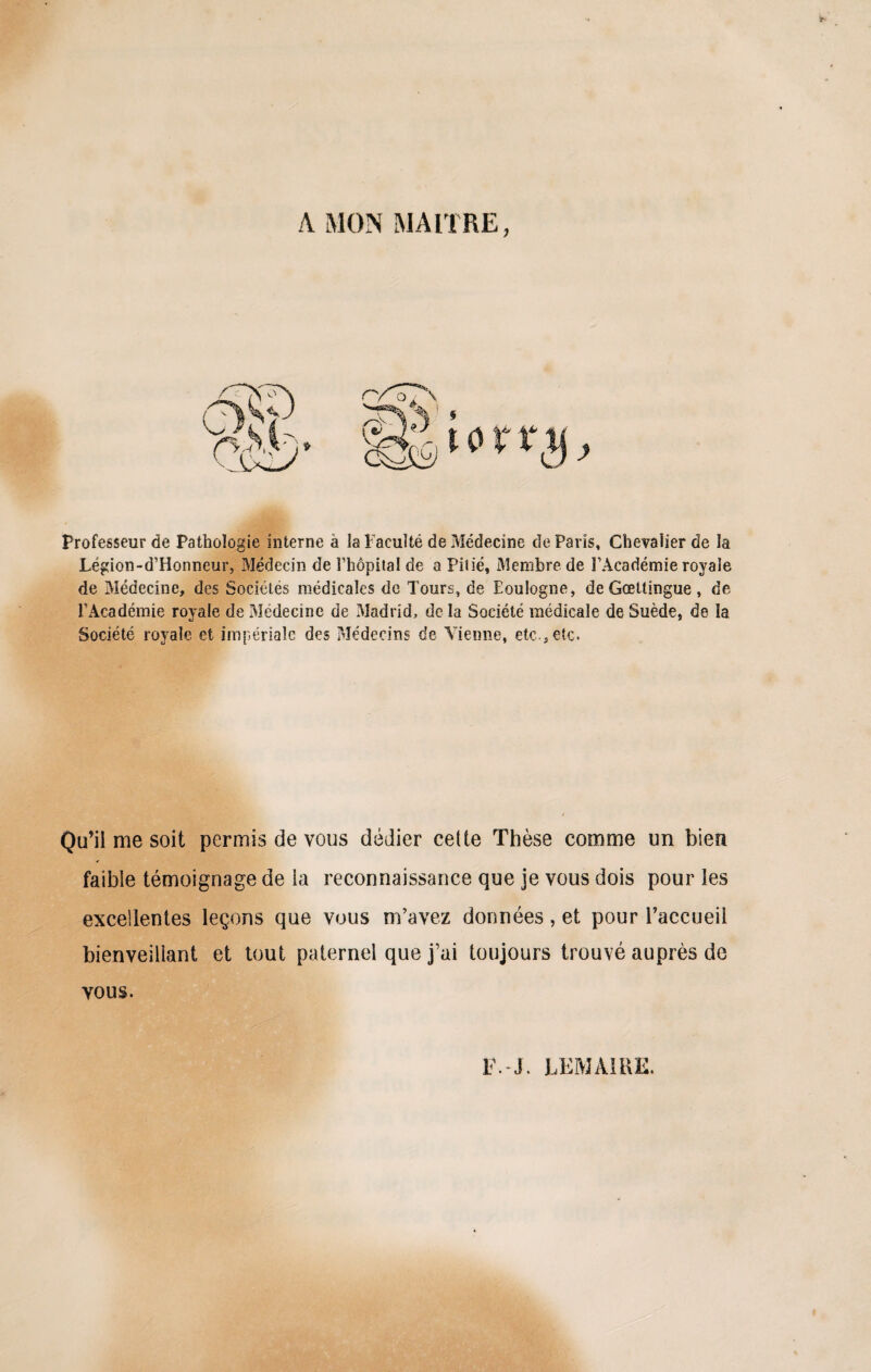 A MON MAITRE, Professeur de Pathologie interne à la Faculté de Médecine de Paris, Chevalier de la Légion-d’Honneur, Médecin de l'hôpital de a Pitié, Membre de l’Académie royale de Médecine, des Sociétés médicales de Tours, de Eoulogne, de Gœttingue , de l'Académie royale de Médecine de Madrid, de la Société médicale de Suède, de la Société royale et impériale des ?>Iédecins de Vienne, etc., etc. Qu’il me soit permis de vous dédier cette Thèse comme un bien faible témoignage de ia reconnaissance que je vous dois pour les excellentes leçons que vous m’avez données, et pour l’accueil bienveillant et tout paternel que j’ai toujours trouvé auprès de vous. F.-J. LEMAIRE.