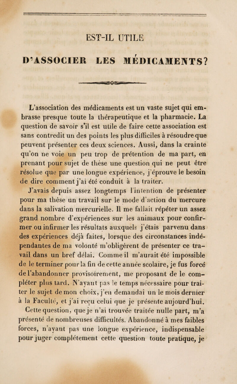 D’ASSOCIER LES MEDICAMENTS? L’association des médicaments est un vaste sujet qui em¬ brasse presque toute la thérapeutique et la pharmacie. La question de savoir s’il est utile de faire cette association est sans contredit un des points les plus difficiles à résoudre que peuvent présenter ces deux sciences. Aussi, dans la crainte qu’on ne voie un peu trop de prétention de ma part, en prenant pour sujet de thèse une question qui ne peut être résolue que par une longue expérience, j’éprouve le besoin de dire comment j’ai été conduit à la traiter. J’avais depuis assez longtemps l'intention de présenter pour ma thèse un travail sur le mode d’action du mercure dans la salivation mercurielle. Il me fallait répéter un assez grand nombre d’expériences sur les animaux pour confir¬ mer ou infirmer les résultats auxquels j’étais parvenu dans des expériences déjà faites, lorsque des circonstances indé¬ pendantes de ma volonté m’obligèrent de présenter ce tra¬ vail dans un bref délai. Comme il m’aurait été impossible de le terminer pour la fin de cette année scolaire, je fus forcé de l’abandonner provisoirement, me proposant de le com¬ pléter plus tard. N’ayant pas le temps nécessaire pour trai¬ ter le sujet démon choix, j’en demandai un le mois dernier à la Faculté, et j’ai reçu celui rjue je présente aujourd’hui. Cette question, que je n’ai trouvée traitée nulle part, m’a présenté de nombreuses difficultés. Abandonné à mes faibles forces, n’ayant pas une iongue expérience, indispensable pour juger complètement cette question toute pratique, je