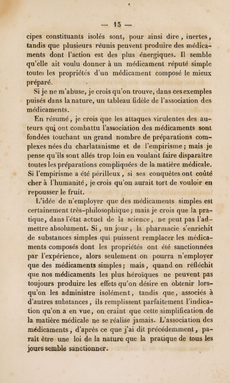 15 — cipes constituants isolés sont, pour ainsi dire , inertes, tandis que plusieurs réunis peuvent produire des médica¬ ments dont Faction est des plus énergiques. Il semble qu’elle ait voulu donner à un médicament réputé simple toutes les propriétés d’un médicament composé le mieux préparé. Si je ne m’abuse, je crois qu’on trouve, dans ces exemples puisés dans la nature, un tableau fidèle de l’association des médicaments. En résumé, je crois que les attaques virulentes des au¬ teurs quj ont combattu l’association des médicaments sont fondées touchant un grand nombre de préparations com¬ plexes nées du charlatanisme et de l’empirisme ; mais je pense qu’ils sont allés trop loin en voulant faire disparaître toutes les préparations compliquées de la matière médicale. Si l’empirisme a été périlleux, si ses conquêtes ont coûté cher à l’humanité, je crois qu’on aurait tort de vouloir en repousser le fruit. L’idée de n’employer que des médicaments simples est certainement très-philosophique ; mais je crois que la pra¬ tique, dans Fétat actuel de la science, ne peut pas l’ad¬ mettre absolument. Si, un jour , la pharmacie s’enrichit de substances simples qui puissent remplacer les médica¬ ments composés dont les propriétés ont été sanctionnées par l’expérience, alors seulement on pourra n’employer que des médicaments simples ; mais , quand on réfléchit que nos médicaments les plus héroïques ne peuvent pas toujours produire les effets qu’on désire en obtenir lors¬ qu’on les administre isolément, tandis que, associés à d’autres substances, ils remplissent parfaitement l’indica¬ tion qu’on a en vue, on craint que cette simplification de la matière médicale ne se réalise jamais. L’association des médicaments, d’après ce que j’ai dit précédemment, pa¬ raît être une loi de la nature que la pratique de tous les jours semble sanctionner *