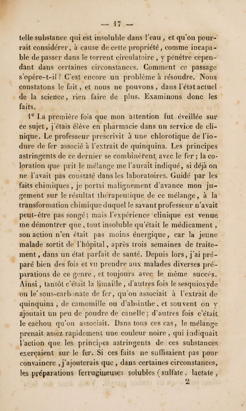 telle substance qui est insoluble dans i’eau , et qu’on pour¬ rait considérer, à cause de cette propriété, comme incapa¬ ble dépasser dans le torrent circulatoire , y pénétre cepen¬ dant dans certaines circonstances. Comment ce passage s’opère-t-il ? C’est encore un problème à résoudre. Nous constatons le fait, et nous ne pouvons, dans l'état actuel de la science, rien faire de plus. Examinons donc les faits. 1° La première fois que mon attention fut éveillée sur ce sujet, j’étais élève en pharmacie dans un service de cli¬ nique. Le professeur prescrivit à line chlorotique de l’io- dure de fer associé à l’extrait de quinquina. Les principes astringents de ce dernier se combinèrent avec le fer ; la co¬ loration que prit le mélange me l’aurait indiqué, si déjà on ne l'avait pas constaté dans les laboratoires. Guidé par les faits chimiques, je portai malignement d’avance mon ju¬ gement sur le résultat thérapeutique de ce mélange, à la transformation chimique duquel Se savant professeur n’avait peut-être pas songé*, mais l’expérience clinique est venue me démontrer que , tout insoluble qu’était le médicament , son action n’en était pas moins énergique, car là jeune malade sortit de l’hôpital, après trois semaines de traite¬ ment , dans un état parfait de santé. Depuis lors, j’ai pré¬ paré bien des fois et vu prendre aux malades diverses pré¬ parations de ce genre . et toujours avec le même succès. Ainsi, tantôt c’était la limaille , d’autres fois le sesquioxyde ou le*sous-carbonate de fer, qu’on associait à l’extrait de quinquina , de camomille ou d’absinthe, et souvent on y ajoutait un peu de poudre de canelle; d’autres fois c’était le cachou qu’on associait. Dans tous ces cas, le mélange prenait assez rapidement une couleur noire , qui indiquait l’action que les principes astringents de ces substances exerçaient sur le fer. Si ces faits 11e suffisaient pas pour convaincre , j’ajouterais que , dans certaines circonstances, les préparations ferrugineuses solubles (sulfate, lactale , 2