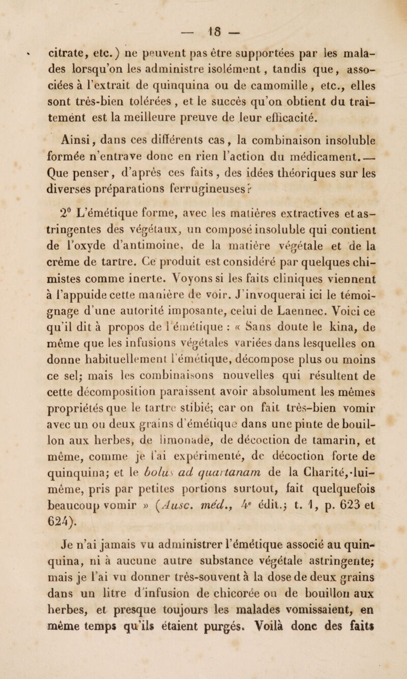 citrate, etc.) ne peuvent pas être supportées par les mala¬ des lorsqu’on les administre isolément, tandis que, asso¬ ciées à l’extrait de quinquina ou de camomille, etc., elles sont très-bien tolérées , et le succès qu’on obtient du trai- temént est la meilleure preuve de leur efficacité. Ainsi, dans ces différents cas, la combinaison insoluble formée n’entrave donc en rien l’action du médicament.— Que penser, d’après ces faits, des idées théoriques sur les diverses préparations ferrugineuses? 2° L’émétique forme, avec les matières extractives et as¬ tringentes des végétaux, un composé insoluble qui contient de l’oxyde d’antimoine, de la matière végétale et de la crème de tartre. Ce produit est considéré par quelques chi¬ mistes comme inerte. Voyons si les faits cliniques viennent à l’appuide cette manière de voir. J invoquerai ici le témoi¬ gnage d’une autorité imposante, celui de Laennec. Voici ce qu’il dit à propos de 1 émétique : « Sans doute le kina, de même que les infusions végétales variées dans lesquelles on donne habituellement l'émétique, décompose plus ou moins ce sel; mais les combinaisons nouvelles qui résultent de cette décomposition paraissent avoir absolument les mêmes propriétés que le tartre stibié; car on fait très-bien vomir avec un ou deux grains d’émétique dans une pinte de bouil¬ lon aux herbes, de limonade, de décoction de tamarin, et même, comme je l’ai expérimenté, de décoction forte de quinquina; et le bolus ad quaitanam de la Charité,-lui- même, pris par petites portions surtout, fait quelquefois beaucoup vomir » ( Ausc. méd., 4 e édit.; t. 1, p. 623 et 624). Je n’ai jamais vu administrer l’émétique associé au quin¬ quina, ni à aucune autre substance végétale astringente; mais je l’ai vu donner très-souvent à la dose de deux grains dans un litre d’infusion de chicorée ou de bouillon aux herbes, et presque toujours les malades vomissaient, en même temps qu’ils étaient purgés. Voilà donc des faits