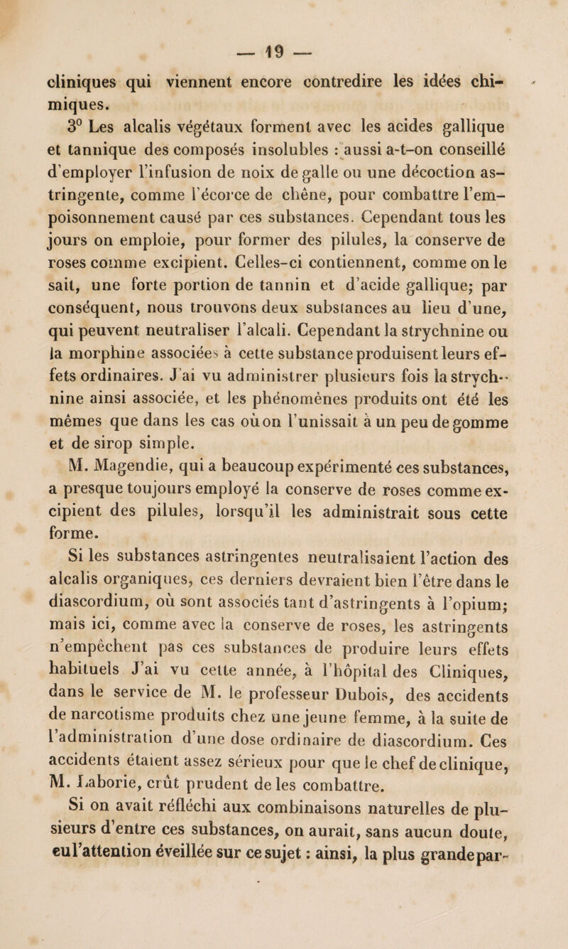 cliniques qui viennent encore contredire les idées chi¬ miques. 3° Les alcalis végétaux forment avec les acides gallique et tannique des composés insolubles : aussi a-t-on conseillé d’employer l’infusion de noix de galle ou une décoction as¬ tringente, comme l’écorce de chêne, pour combattre l’em¬ poisonnement causé par ces substances. Cependant tous les jours on emploie, pour former des pilules, la conserve de roses comme excipient. Celles-ci contiennent, comme on le sait, une forte portion de tannin et d’acide gallique* par conséquent, nous trouvons deux substances au lieu d’une, qui peuvent neutraliser l’alcali. Cependant la strychnine ou la morphine associées à cette substance produisent leurs ef¬ fets ordinaires. J ai vu administrer plusieurs fois la strych¬ nine ainsi associée, et les phénomènes produits ont été les mêmes que dans les cas oùon l’unissait à un peu de gomme et de sirop simple. M. Magendie, qui a beaucoup expérimenté ces substances, a presque toujours employé la conserve de roses comme ex¬ cipient des pilules, lorsqu’il les administrait sous cette forme. Si les substances astringentes neutralisaient Faction des alcalis organiques, ces derniers devraient bien l’être dans le diascordium, où sont associés tant d’astringents à l’opium; mais ici, comme avec ia conserve de roses, les astringents n’empêchent pas ces substances de produire leurs effets habituels J ai vu cette année, à l’hôpital des Cliniques, dans le service de M. le professeur Dubois, des accidents de narcotisme produits chez une jeune femme, à la suite de 1 administration d une dose ordinaire de diascordium. Ces accidents étaient assez sérieux pour que le chef de clinique, M. Laborie, crût prudent de les combattre. Si on avait réfléchi aux combinaisons naturelles de plu¬ sieurs d entre ces substances, on aurait, sans aucun doute, euFattention éveillée sur ce sujet : ainsi, la plus grande par-