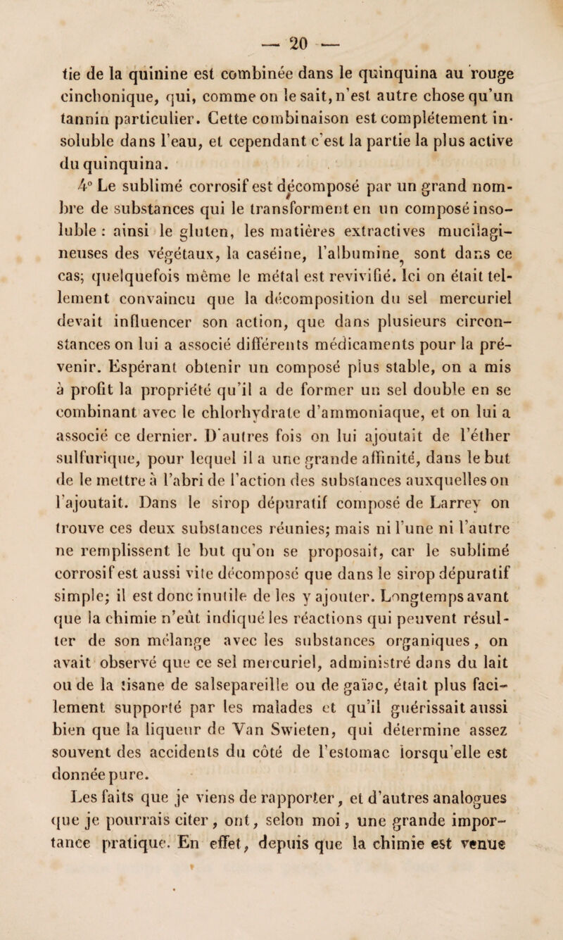 tie de la quinine est combinée dans le quinquina au rouge eincbonique, qui, comme on le sait, n’est autre chose qu’un tannin particulier. Cette combinaison est complètement in¬ soluble dans l’eau, et cependant c'est la partie la plus active du quinquina. 4° Le sublimé corrosif est décomposé par un grand nom¬ bre de substances qui le transforment en un composé inso¬ luble : ainsi le gluten, les matières extractives muciîagi- neuses des végétaux, la caséine, l'albumine sont dans ce cas; quelquefois même le métal est revivifié. Ici on était tel¬ lement convaincu que la décomposition du sel mercuriel devait influencer son action, que dans plusieurs circon¬ stances on lui a associé différents médicaments pour la pré¬ venir. Espérant obtenir un composé plus stable, on a mis à profit la propriété qu’il a de former un sel double en se combinant avec le chlorhydrate d’ammoniaque, et on lui a associé ce dernier. D autres fois on lui ajoutait de l’éther sulfurique, pour lequel il a une grande affinité, dans le but de le mettre à l’abri de l’action des substances auxquelles on l'ajoutait. Dans le sirop dépuratif composé de Larrey on trouve ces deux substances réunies; mais ni l'une ni l’autre ne remplissent le but qu'on se proposait, car le sublimé corrosif est aussi vile décomposé que dans le sirop dépuratif simple; il est donc inutile de les y ajouter. Longtemps avant que ia chimie n’eût indiqué les réactions qui peuvent résul¬ ter de son mélange avec les substances organiques, on avait observé que ce sel mercuriel, administré dans du lait ou de la tisane de salsepareille ou de gaïoc, était plus faci¬ lement supporté par les malades et qu’il guérissait aussi bien que la liqueur de Yan Swieten, qui détermine assez souvent des accidents du côté de l’estomac lorsqu'elle est donnée pure. Les faits que je viens de rapporter, et d’autres analogues que je pourrais citer, ont, selon moi, une grande impor¬ tance pratique. En effet, depuis que la chimie est venue