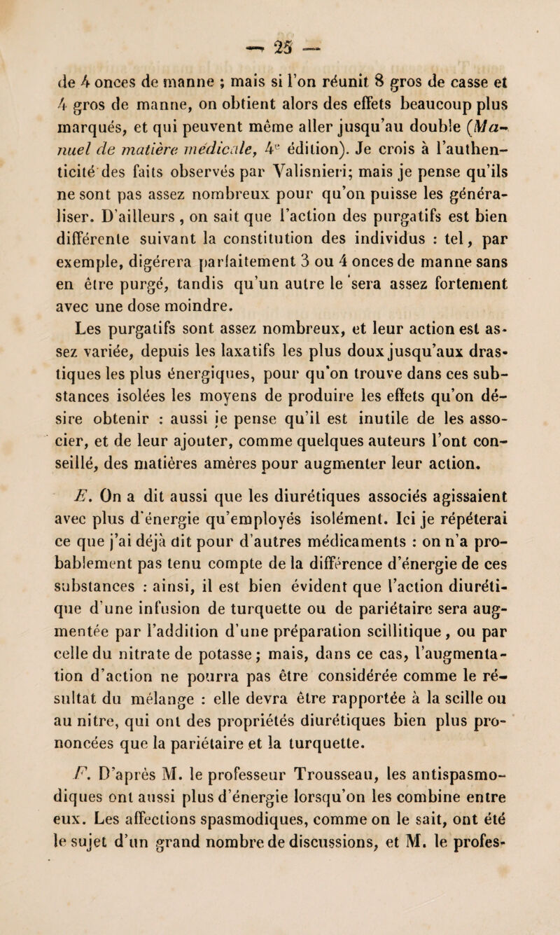 4 gros de manne, on obtient alors des effets beaucoup plus marqués, et qui peuvent même aller jusqu’au double (Ma¬ nuel de matière médicale, 4e édition). Je crois à l’authen¬ ticité des faits observés par Valisnieri; mais je pense qu’ils ne sont pas assez nombreux pour qu’on puisse les généra¬ liser. D’ailleurs , on sait que l’action des purgatifs est bien différente suivant la constitution des individus : tel, par exemple, digérera parfaitement 3 ou 4 onces de manne sans en être purgé, tandis qu’un autre le sera assez fortement avec une dose moindre. Les purgatifs sont assez nombreux, et leur action est as* sez variée, depuis les laxatifs les plus doux jusqu’aux dras¬ tiques les plus énergiques, pour qu’on trouve dans ces sub¬ stances isolées les moyens de produire les effets qu’on dé¬ sire obtenir : aussi je pense qu’il est inutile de les asso¬ cier, et de leur ajouter, comme quelques auteurs l’ont con¬ seillé, des matières amères pour augmenter leur action* E. On a dit aussi que les diurétiques associés agissaient avec plus d’énergie qu’employés isolément. Ici je répéterai ce que j’ai déjà dit pour d’autres médicaments : on n’a pro¬ bablement pas tenu compte de la différence d’énergie de ces substances : ainsi, il est bien évident que l’action diuréti¬ que d’une infusion de turquette ou de pariétaire sera aug¬ mentée par l’addition d’une préparation scillitique, ou par celle du nitrate de potasse; mais, dans ce cas, l’augmenta¬ tion d’action ne pourra pas être considérée comme le ré¬ sultat du mélange : elle devra être rapportée à la scille ou au nitre, qui ont des propriétés diurétiques bien plus pro¬ noncées que la pariétaire et la turquette. F. D'après M. le professeur Trousseau, les antispasmo¬ diques ont aussi plus d’énergie lorsqu’on les combine entre eux. Les affections spasmodiques, comme on le sait, ont été le sujet d’un grand nombre de discussions, et M. le profes-