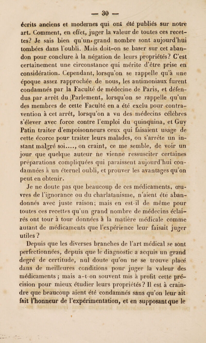 écrits anciens et modernes qui ont été publiés sur notre art. Comment, en effet, juger la valeur de toutes ces recet¬ tes? Je sais bien qu’un# grand nombre sont aujourd’hui tombées dans l’oubli. Mais doit-on se baser sur cet aban¬ don pour conclure à la négation de leurs propriétés? C’est certainement une circonstance qui mérite d’être prise en considération. Cependant, lorsqu’on se rappelle qu’à une époque assez rapprochée de nous, les antimoniaux furent condamnés par la Faculté de médecine de Paris, et défen¬ dus par arrêt du [Parlement, lorsqu’on se rappelle qu’un des membres de cette Faculté en a été exclu pour contra¬ vention à cet arrêt, lorsqu’on a vu des médecins célèbres s’élever avec force contre l’emploi du quinquina, et Guy Patin traiter d’empoisonneurs ceux qui faisaient usage de cette écorce pour traiter leurs malades, on s’arrête un in¬ stant malgré soi...., on craint, ce me semble, de voir un jour que quelque auteur ne vienne ressusciter certaines préparations compliquées qui paraissent aujourd’hui con¬ damnées à un éternel oubli, et prouver les avantages qu’on peut en obtenir. Je ne doute pas que beaucoup de ces médicaments, œu¬ vres de l’ignorance ou du charlatanisme, n’aient été aban¬ donnés avec juste raison; mais en est-il de même pour toutes ces recettes qu’un grand nombre de médecins éclai¬ rés ont tour à tour données à la matière médicale comme autant de médicaments que l’expérience leur faisait juger utiles ? Depuis que les diverses branches de l’art médical se sont perfectionnées, depuis que le diagnostic a acquis un grand degré de certitude, nul doute qu’on ne se trouve placé dans de meilleures conditions pour juger la valeur des médicaments ; mais a-t-on souvent mis à profit cette pré¬ cision pour mieux étudier leurs propriétés ? Il est à crain¬ dre que beaucoup aient été condamnés sans qu’on leur ait fait l’honneur de l’expérimentation, et en supposant que le