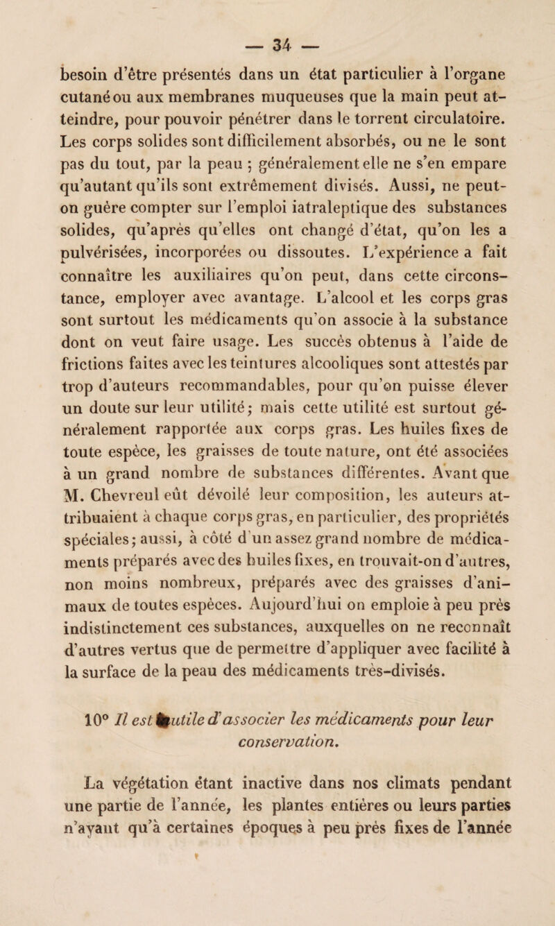 besoin d’être présentés dans un état particulier à l’organe cutané ou aux membranes muqueuses que la main peut at¬ teindre, pour pouvoir pénétrer dans le torrent circulatoire. Les corps solides sont difficilement absorbés, ou ne le sont pas du tout, par la peau ; généralement elle 11e s’en empare qu’autant qu’ils sont extrêmement divisés. Aussi, ne peut- on guère compter sur l’emploi iatraleptique des substances solides, qu’après qu’elles ont changé d’état, qu’on les a pulvérisées, incorporées ou dissoutes. L’expérience a fait connaître les auxiliaires qu’on peut, dans cette circons¬ tance, employer avec avantage. L’alcool et les corps gras sont surtout les médicaments qu'on associe à la substance dont on veut faire usage. Les succès obtenus à l’aide de frictions faites avec les teintures alcooliques sont attestés par trop d’auteurs recommandables, pour qu’on puisse élever un doute sur leur utilité; mais cette utilité est surtout gé¬ néralement rapportée aux corps gras. Les huiles fixes de toute espèce, les graisses de toute nature, ont été associées à un grand nombre de substances différentes. Avant que M. Chevreul eût dévoilé leur composition, les auteurs at¬ tribuaient à chaque corps gras, en particulier, des propriétés spéciales; aussi, à côté d’un assez grand nombre de médica¬ ments préparés avec des huiles fixes, en trouvait-on d'autres, non moins nombreux, préparés avec des graisses d’ani¬ maux de toutes espèces. Aujourd’hui on emploie à peu près indistinctement ces substances, auxquelles on ne reconnaît d’autres vertus que de permettre d’appliquer avec facilité à la surface de la peau des médicaments très-divisés. 10° Il est futile dassocier les médicaments pour leur conservation. La végétation étant inactive dans nos climats pendant une partie de l’année, les plantes entières ou leurs parties n’ayant qu’à certaines époques à peu près fixes de l’année »