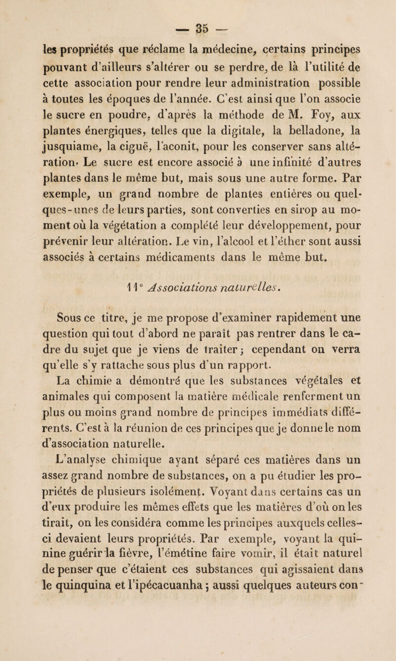 les propriétés que réclame la médecine, certains principes pouvant d’ailleurs s’altérer ou se perdre, de là l’utilité de cette association pour rendre leur administration possible à toutes les époques de l’année. C’est ainsi que l’on associe le sucre en poudre, d’après la méthode de M. Foy, aux plantes énergiques, telles que la digitale, la belladone, la jusquiame, la ciguë, Faconit, pour les conserver sans alté¬ ration- Le sucre est encore associé à une infinité d’autres plantes dans le même but, mais sous une autre forme. Par exemple, un grand nombre de plantes entières ou quel¬ ques-unes de leurs parties, sont converties en sirop au mo¬ ment où la végétation a complété leur développement, pour prévenir leur altération. Le vin, l’alcool et l’éther sont aussi associés à certains médicaments dans le même but. 110 Associations naturelles. Sous ce titre, je me propose d’examiner rapidement une question qui tout d’abord ne paraît pas rentrer dans le ca¬ dre du sujet que je viens de traiter; cependant on verra qu elle s’y rattache sous plus d’un rapport. La chimie a démontré que les substances végétales et animales qui composent la matière médicale renferment un plus ou moins grand nombre de principes immédiats diffé¬ rents. C’est à la réunion de ces principes que je donne le nom d’association naturelle. L’analyse chimique ayant séparé ces matières dans un assez grand nombre de substances, on a pu étudier les pro¬ priétés de plusieurs isolément. Voyant dans certains cas un d’eux produire les mêmes effets que les matières d’où on les tirait, on les considéra comme les principes auxquels celles- ci devaient leurs propriétés. Par exemple, voyant la qui¬ nine guérir la fièvre, l’émétine faire vomir, il était naturel de penser que c’étaient ces substances qui agissaient dans le quinquina et l’ipécacuanha \ aussi quelques auteurs con~