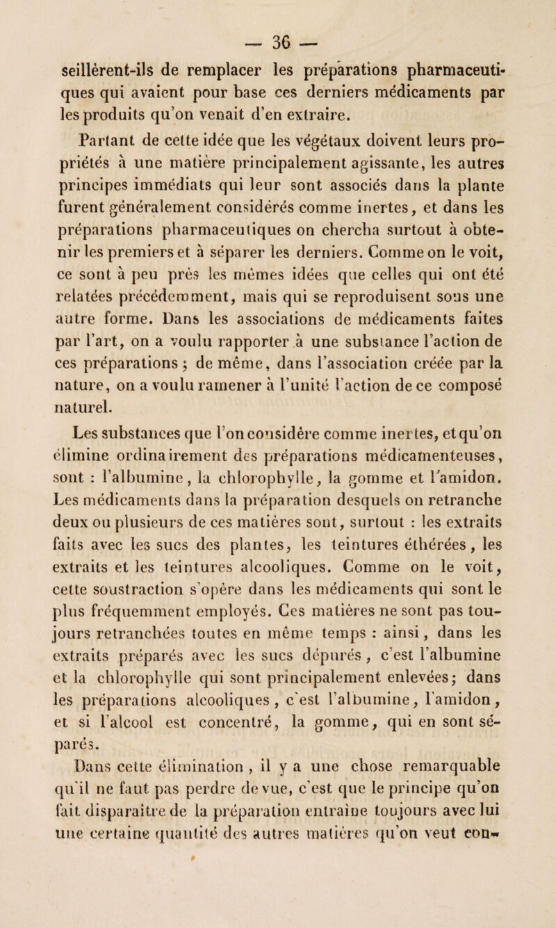seillèrent-ils de remplacer les préparations pharmaceuti¬ ques qui avaient pour base ces derniers médicaments par les produits qu on venait d’en extraire. Partant de cette idée que les végétaux doivent leurs pro¬ priétés à une matière principalement agissante, les autres principes immédiats qui leur sont associés dans la plante furent généralement considérés comme inertes, et dans les préparations pharmaceutiques on chercha surtout à obte¬ nir les premiers et à séparer les derniers. Comme on le voit, ce sont à peu près les mêmes idées que celles qui ont été relatées précédemment, mais qui se reproduisent sous une autre forme. Dans les associations de médicaments faites par l’art, on a voulu rapporter à une substance l’action de ces préparations ; de même, dans l’association créée par la nature, on a voulu ramener à l’unité l action de ce composé naturel. Les substances que I on considère comme inertes, et qu on élimine ordinairement des préparations médicamenteuses, sont : l’albumine, la chlorophylle, la gomme et l’amidon. Les médicaments dans la préparation desquels on retranche deux ou plusieurs de ces matières sont, surtout : les extraits faits avec les sucs des plantes, les teintures éthérées, les extraits et les teintures alcooliques. Comme on le voit, cette soustraction s’opère dans les médicaments qui sont le plus fréquemment employés. Ces matières ne sont pas tou¬ jours retranchées toutes en même temps : ainsi, dans les extraits préparés avec les sucs dépurés , c’est l’albumine et la chlorophylle qui sont principalement enlevées; dans les préparations alcooliques, c'est l’albumine, l’amidon, et si l’alcool est concentré, la gomme, qui en sont sé¬ parés. Dans cette élimination , il y a une chose remarquable qu'il ne faut pas perdre de vue, c'est que le principe qu’on fait disparaître de la préparation entraîne toujours avec lui une certaine quantité des autres matières qu'on veut eon~