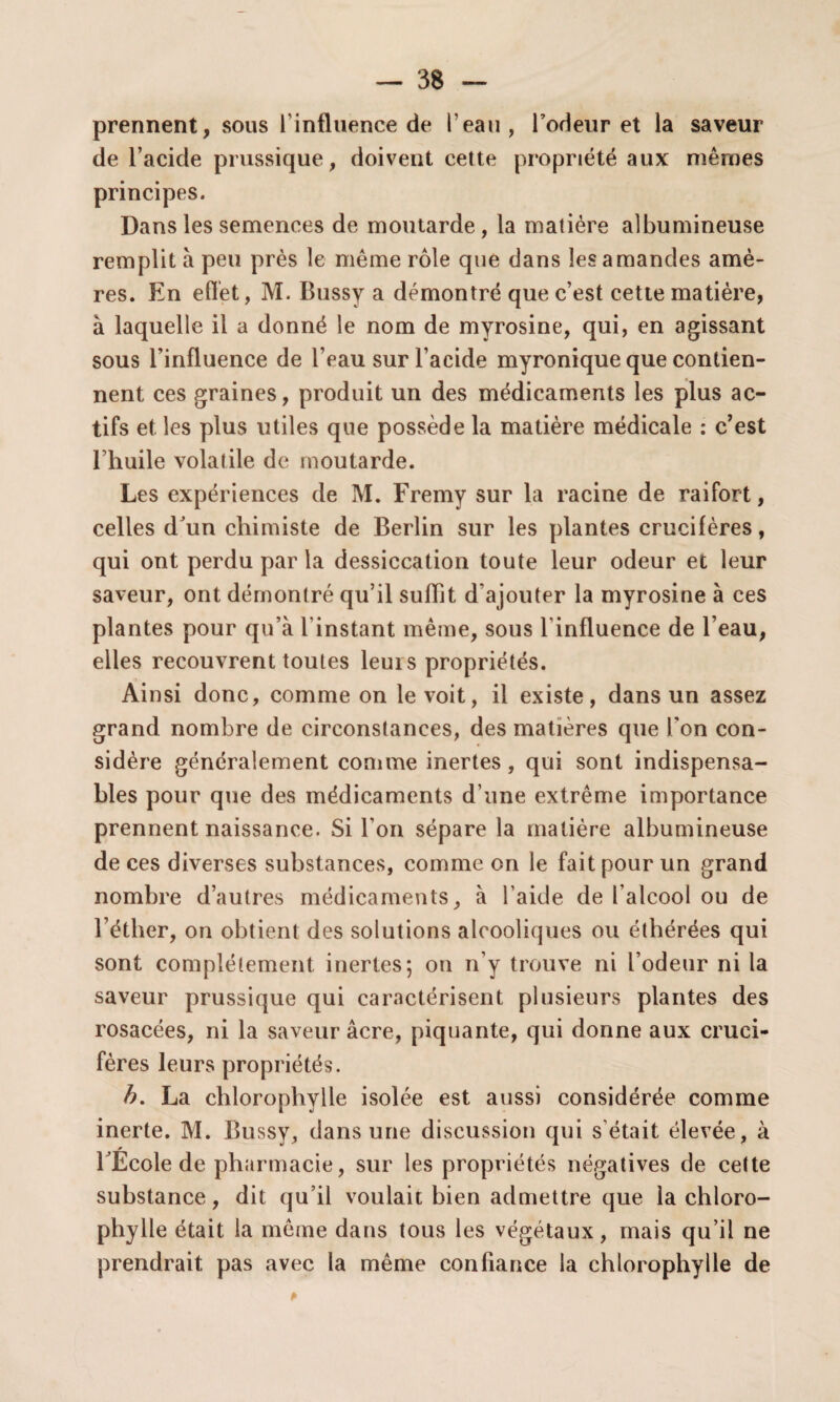 prennent, sous l'influence de l’eau, l’odeur et la saveur de l’acide prussique, doivent cette propriété aux mêmes principes. Dans les semences de moutarde, la matière albumineuse remplit à peu près le même rôle que dans les a mandes amè¬ res. En effet, M. Bussy a démontré que c’est cette matière, à laquelle il a donné le nom de myrosine, qui, en agissant sous l’influence de l’eau sur l’acide myronique que contien¬ nent ces graines, produit un des médicaments les plus ac¬ tifs et les plus utiles que possède la matière médicale : c’est l’huile volatile de moutarde. Les expériences de M. Fremy sur la racine de raifort, celles d’un chimiste de Berlin sur les plantes crucifères, qui ont perdu par la dessiccation toute leur odeur et leur saveur, ont démontré qu’il suffît d’ajouter la myrosine à ces plantes pour qu’à l'instant même, sous l'influence de l’eau, elles recouvrent toutes leurs propriétés. Ainsi donc, comme on le voit, il existe, dans un assez grand nombre de circonstances, des matières que l'on con¬ sidère généralement comme inertes, qui sont indispensa¬ bles pour que des médicaments d’une extrême importance prennent naissance. Si l’on sépare la matière albumineuse de ces diverses substances, comme on le fait pour un grand nombre d’autres médicaments, à l'aide de l’alcool ou de l’éther, on obtient des solutions alcooliques ou éthérées qui sont complètement inertes; on n’y trouve ni l’odeur ni la saveur prussique qui caractérisent plusieurs plantes des rosacées, ni la saveur âcre, piquante, qui donne aux cruci¬ fères leurs propriétés. b. La chlorophylle isolée est aussi considérée comme inerte. M. Bussy, dans une discussion qui s'était élevée, à rÉcole de pharmacie, sur les propriétés négatives de cette substance, dit qu’il voulait bien admettre que la chloro- phylle était la même dans tous les végétaux, mais qu’il ne prendrait pas avec la même confiance la chlorophylle de