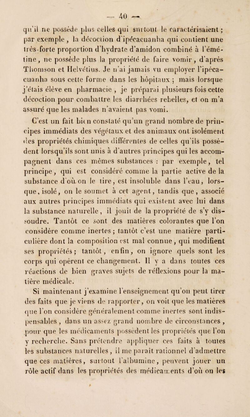 qu’il ne possède plus celles qui surtout le caractérisaient ; par exemple , la décoction d’ipéçacuanha qui contient une liès-forte proportion d’hydrate d’amidon combiné à l’émé¬ tine, ne possède plus la propriété de faire vomir, d'après Thomson et Helvétius. Je n’ai jamais vu employer l’ipéca- cuanha sous cette forme dans les hôpitaux ; mais lorsque j’étais élève en pharmacie, je préparai plusieurs fois cette . décoction pour combattre les diarrhées rebelles, et on m’a assuré que les malades n'avaient pas vomi. C’est un fait bien constaté qu’un grand nombre de prin¬ cipes immédiats des végétaux et des animaux ont isolément des propriétés chimiques différentes de celles qu'ils possè¬ dent lorsqu’ils sont unis à d'autres principes qui les accom¬ pagnent dans ces mêmes substances : par exemple, tel principe, qui est considéré comme la partie active de la substance d'où, on le tire, est insoluble dans l’eau, lors¬ que, isolé, on le soumet à cet agent, tandis que, associé aux autres principes immédiats qui existent avec lui dans la substance naturelle, il jouit de la propriété de s’y dis¬ soudre. Tantôt ce sont des matières colorantes que l'on considère comme inertes; tantôt c’est une matière parti¬ culière dont la composition est mal connue, qui modifient ses propriétés; tantôt, enfin, on ignore quels sont les corps qui opèrent ce changement. 11 y a dans toutes ces réactions de bien graves sujets de réflexions pour la ma¬ tière médicale. Si maintenant j’examine l'enseignement qu’on peut tirer des faits que je viens de rapporter, on voit que les matières ([lie l’on considère généralement comme inertes sont indis¬ pensables , dans un assez grand nombre de circonstances , pour que les médicaments possèdent les propriétés que l’on y recherche. Sans prétendre applique!1 ees faits à toutes les substances naturelles, il me parait rationnel d admettre que ces matières, surtout l'albumine, peuvent jouer un rôle actif dans les propriétés des médicaments d’où on les