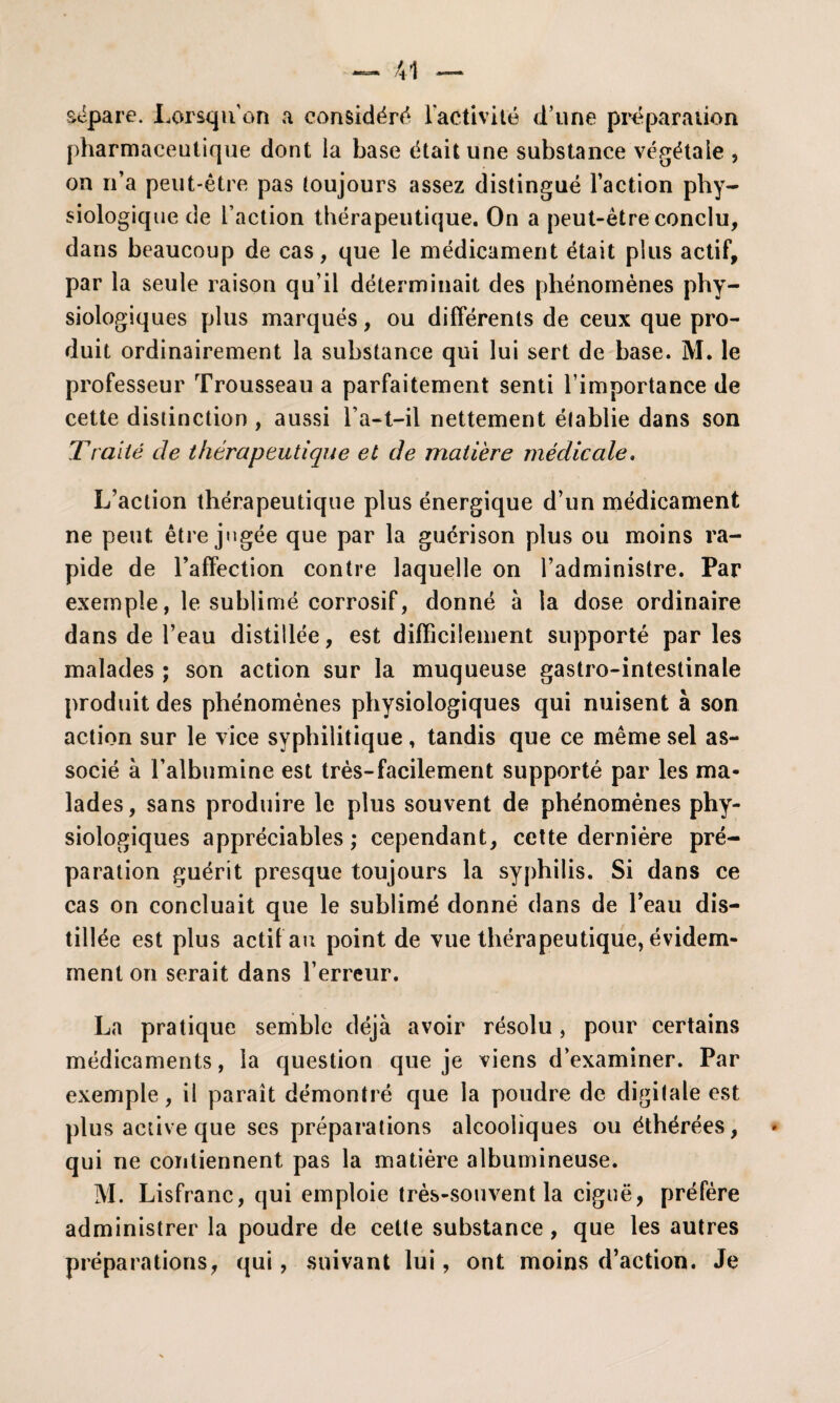 sépare. Lorsqu’on a considéré l'activité d’une préparation pharmaceutique dont la base était une substance végétale , on n’a peut-être pas toujours assez distingué l’action phy¬ siologique de l’action thérapeutique. On a peut-être conclu, dans beaucoup de cas, que le médicament était plus actif, par la seule raison qu’il déterminait des phénomènes phy¬ siologiques plus marqués, ou différents de ceux que pro¬ duit ordinairement la substance qui lui sert de base. M. le professeur Trousseau a parfaitement senti l’importance de cette distinction , aussi l’a—t—il nettement établie dans son Traité de thérapeutique et de matière médicale. L’action thérapeutique plus énergique d’un médicament ne peut être jugée que par la guérison plus ou moins ra¬ pide de l’affection contre laquelle on l’administre. Par exemple, le sublimé corrosif, donné à la dose ordinaire dans de l’eau distillée, est difficilement supporté par les malades ; son action sur la muqueuse gastro-intestinale produit des phénomènes physiologiques qui nuisent à son action sur le vice syphilitique, tandis que ce même sel as¬ socié à l’albumine est très-facilement supporté par les ma¬ lades, sans produire le plus souvent de phénomènes phy¬ siologiques appréciables; cependant, cette dernière pré¬ paration guérit presque toujours la syphilis. Si dans ce cas on concluait que le sublimé donné dans de l’eau dis¬ tillée est plus actif au point de vue thérapeutique, évidem¬ ment on serait dans l’erreur. La pratique semble déjà avoir résolu, pour certains médicaments, la question que je viens d’examiner. Par exemple, il paraît démontré que la poudre de digitale est plus active que ses préparations alcooliques ou éthérées, qui ne contiennent pas la matière albumineuse. M. Lisfranc, qui emploie très-souvent la ciguë, préfère administrer la poudre de cette substance , que les autres préparations, qui, suivant lui, ont moins d’action. Je