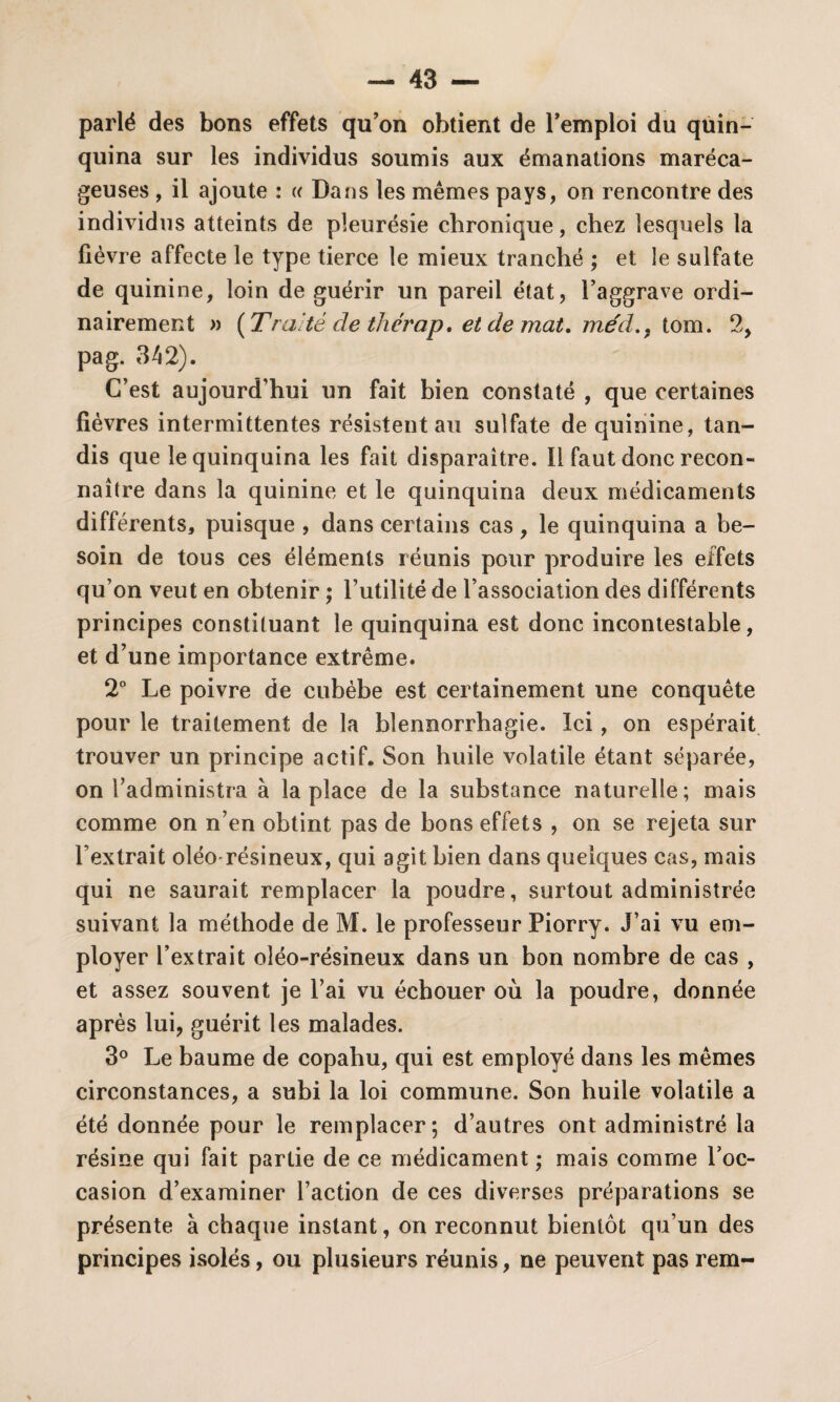parlé des bons effets qu’on obtient de l’emploi du quin¬ quina sur les individus soumis aux émanations maréca¬ geuses , il ajoute : « Dans les mêmes pays, on rencontre des individus atteints de pleurésie chronique, chez lesquels la fièvre affecte le type tierce le mieux tranché ; et le sulfate de quinine, loin de guérir un pareil état, l’aggrave ordi¬ nairement » [Traité cle thérap, et de mat. méd., tom. 2, pag. 342). C’est aujourd’hui un fait bien constaté , que certaines fièvres intermittentes résistent au sulfate de quinine, tan¬ dis que le quinquina les fait disparaître. Il faut donc recon¬ naître dans la quinine et le quinquina deux médicaments différents, puisque , dans certains cas, le quinquina a be¬ soin de tous ces éléments réunis pour produire les effets qu’on veut en obtenir ; l’utilité de l’association des différents principes constituant le quinquina est donc incontestable, et d’une importance extrême. 2° Le poivre de cubèbe est certainement une conquête pour le traitement de la blennorrhagie. Ici, on espérait trouver un principe actif. Son huile volatile étant séparée, on l’administra à la place de la substance naturelle; mais comme on n’en obtint pas de bons effets , on se rejeta sur l’extrait oléo résineux, qui agit bien dans quelques cas, mais qui ne saurait remplacer la poudre, surtout administrée suivant la méthode de M. le professeur Piorry. J’ai vu em¬ ployer l’extrait oléo-résineux dans un bon nombre de cas , et assez souvent je l’ai vu échouer où la poudre, donnée après lui, guérit les malades. 3° Le baume de copahu, qui est employé dans les mêmes circonstances, a subi la loi commune. Son huile volatile a été donnée pour le remplacer; d’autres ont administré la résine qui fait partie de ce médicament ; mais comme l’oc¬ casion d’examiner l’action de ces diverses préparations se présente à chaque instant, on reconnut bientôt qu’un des principes isolés, ou plusieurs réunis, ne peuvent pas rem-