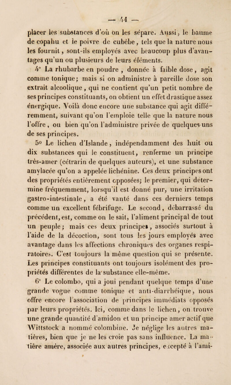 placer les substances d’où on les sépare. Aussi, le baume de copahu et le poivre de cubèbe , tels que la nature nous les fournit, sont-ils employés avec beaucoup plus d’avan¬ tages qu’un ou plusieurs de leurs éléments. 4° La rhubarbe en poudre , donnée à faible dose, agit comme tonique; mais si on administre à pareille dose son extrait alcoolique , qui ne contient qu’un petit nombre de ses principes constituants, on obtient un effet drastique assez énergique. Voilà donc encore une substance qui agit diffé¬ remment, suivant qu’on l’emploie telle que la nature nous l’offre , ou bien qu’on l’administre privée de quelques uns de ses principes. 5° Le lichen d’Islande, indépendamment des huit ou dix substances qui le constituent, renferme un principe très-amer (cétrarin de quelques auteurs), et une substance amylacée qu’on a appelée lichénine. Ces deux principes ont des propriétés entièrement opposées; le premier, qui déter¬ mine fréquemment, lorsqu'il est donné pur, une irritation gastro-intestinale, a été vanté dans ces derniers temps comme un excellent fébrifuge. Le second, débarrassé du précédent, est, comme on le sait, l’aliment principal de tout un peuple; mais ces deux principe*, associés surtout à l’aide de la décoction, sont tous les jours employés avec avantage dans les affections chroniques des organes respi¬ ratoires. C’est toujours la meme question qui se présente. Les principes constituants ont toujours isolément des pro¬ priétés différentes de la'substance elle-même. 6° Le Colombo, qui a joui pendant quelque temps d’une grande vogue comme tonique et anti-diarrhéique, nous offre encore l'association de principes immédiats opposés par leurs propriétés. Ici, comme dans le lichen, on trouve une grande quantité d’amidon et un principe amer actif que Wittstock a nommé colombine. Je né^liffe les autres ma- O «J tières, bien que je ne les croie pas sans influence. La ma ¬ tière amère, associée aux autres principes, excepté à l’ami-